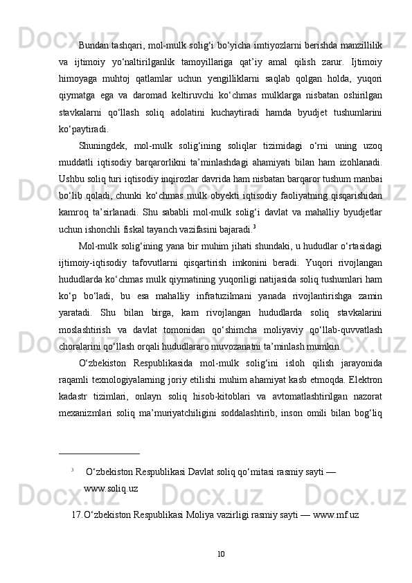 Bundan tashqari, mol-mulk solig‘i bo‘yicha imtiyozlarni berishda manzillilik
va   ijtimoiy   yo‘naltirilganlik   tamoyillariga   qat’iy   amal   qilish   zarur.   Ijtimoiy
himoyaga   muhtoj   qatlamlar   uchun   yengilliklarni   saqlab   qolgan   holda,   yuqori
qiymatga   ega   va   daromad   keltiruvchi   ko‘chmas   mulklarga   nisbatan   oshirilgan
stavkalarni   qo‘llash   soliq   adolatini   kuchaytiradi   hamda   byudjet   tushumlarini
ko‘paytiradi.
Shuningdek,   mol-mulk   solig‘ining   soliqlar   tizimidagi   o‘rni   uning   uzoq
muddatli   iqtisodiy   barqarorlikni   ta’minlashdagi   ahamiyati   bilan   ham   izohlanadi.
Ushbu soliq turi iqtisodiy inqirozlar davrida ham nisbatan barqaror tushum manbai
bo‘lib   qoladi,   chunki   ko‘chmas   mulk   obyekti   iqtisodiy   faoliyatning   qisqarishidan
kamroq   ta’sirlanadi.   Shu   sababli   mol-mulk   solig‘i   davlat   va   mahalliy   byudjetlar
uchun ishonchli fiskal tayanch vazifasini bajaradi. 3
Mol-mulk solig‘ining yana bir muhim jihati shundaki, u hududlar o‘rtasidagi
ijtimoiy-iqtisodiy   tafovutlarni   qisqartirish   imkonini   beradi.   Yuqori   rivojlangan
hududlarda ko‘chmas mulk qiymatining yuqoriligi natijasida soliq tushumlari ham
ko‘p   bo‘ladi,   bu   esa   mahalliy   infratuzilmani   yanada   rivojlantirishga   zamin
yaratadi.   Shu   bilan   birga,   kam   rivojlangan   hududlarda   soliq   stavkalarini
moslashtirish   va   davlat   tomonidan   qo‘shimcha   moliyaviy   qo‘llab-quvvatlash
choralarini qo‘llash orqali hududlararo muvozanatni ta’minlash mumkin.
O‘zbekiston   Respublikasida   mol-mulk   solig‘ini   isloh   qilish   jarayonida
raqamli texnologiyalarning joriy etilishi muhim ahamiyat kasb etmoqda. Elektron
kadastr   tizimlari,   onlayn   soliq   hisob-kitoblari   va   avtomatlashtirilgan   nazorat
mexanizmlari   soliq   ma’muriyatchiligini   soddalashtirib,   inson   omili   bilan   bog‘liq
3
  O‘zbekiston Respublikasi Davlat soliq qo‘mitasi rasmiy sayti — 
www.soliq.uz
17. O‘zbekiston Respublikasi Moliya vazirligi rasmiy sayti — www.mf.uz
10 