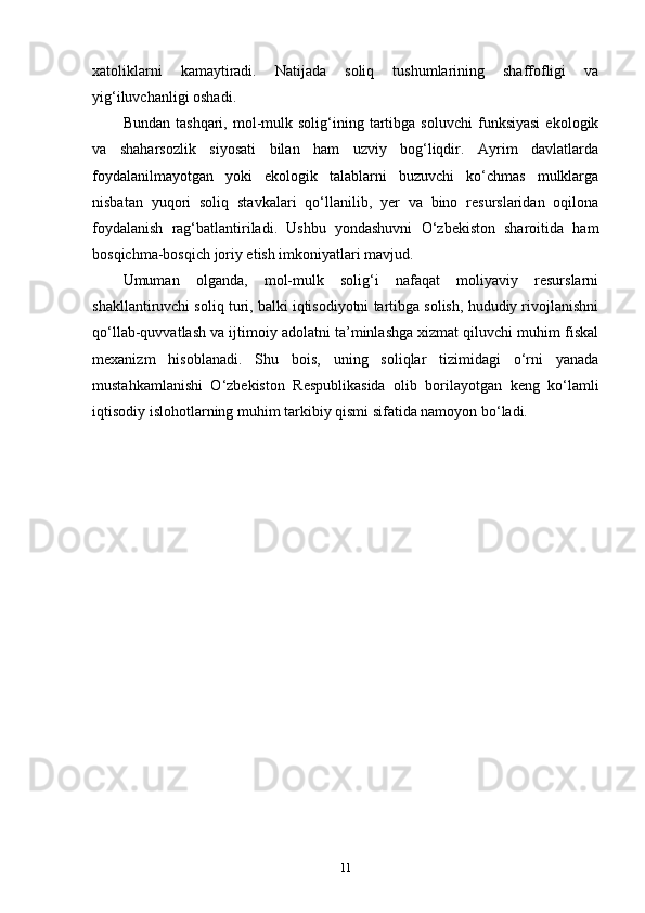 xatoliklarni   kamaytiradi.   Natijada   soliq   tushumlarining   shaffofligi   va
yig‘iluvchanligi oshadi.
Bundan   tashqari,   mol-mulk  solig‘ining   tartibga   soluvchi   funksiyasi   ekologik
va   shaharsozlik   siyosati   bilan   ham   uzviy   bog‘liqdir.   Ayrim   davlatlarda
foydalanilmayotgan   yoki   ekologik   talablarni   buzuvchi   ko‘chmas   mulklarga
nisbatan   yuqori   soliq   stavkalari   qo‘llanilib,   yer   va   bino   resurslaridan   oqilona
foydalanish   rag‘batlantiriladi.   Ushbu   yondashuvni   O‘zbekiston   sharoitida   ham
bosqichma-bosqich joriy etish imkoniyatlari mavjud.
Umuman   olganda,   mol-mulk   solig‘i   nafaqat   moliyaviy   resurslarni
shakllantiruvchi soliq turi, balki iqtisodiyotni tartibga solish, hududiy rivojlanishni
qo‘llab-quvvatlash va ijtimoiy adolatni ta’minlashga xizmat qiluvchi muhim fiskal
mexanizm   hisoblanadi.   Shu   bois,   uning   soliqlar   tizimidagi   o‘rni   yanada
mustahkamlanishi   O‘zbekiston   Respublikasida   olib   borilayotgan   keng   ko‘lamli
iqtisodiy islohotlarning muhim tarkibiy qismi sifatida namoyon bo‘ladi.
11 