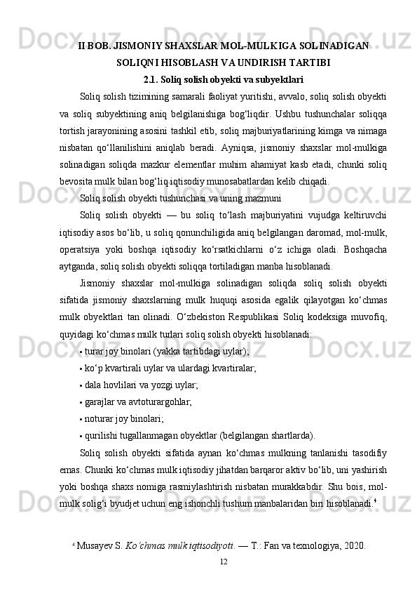 II BOB.  JISMONIY SHAXSLAR MOL-MULKIGA SOLINADIGAN
SOLIQNI HISOBLASH VA UNDIRISH TARTIBI
2.1.  Soliq solish obyekti va subyektlari
Soliq solish tizimining samarali faoliyat yuritishi, avvalo, soliq solish obyekti
va   soliq   subyektining   aniq   belgilanishiga   bog‘liqdir.   Ushbu   tushunchalar   soliqqa
tortish jarayonining asosini tashkil etib, soliq majburiyatlarining kimga va nimaga
nisbatan   qo‘llanilishini   aniqlab   beradi.   Ayniqsa,   jismoniy   shaxslar   mol-mulkiga
solinadigan   soliqda   mazkur   elementlar   muhim   ahamiyat   kasb   etadi,   chunki   soliq
bevosita mulk bilan bog‘liq iqtisodiy munosabatlardan kelib chiqadi.
Soliq solish obyekti tushunchasi va uning mazmuni
Soliq   solish   obyekti   —   bu   soliq   to‘lash   majburiyatini   vujudga   keltiruvchi
iqtisodiy asos bo‘lib, u soliq qonunchiligida aniq belgilangan daromad, mol-mulk,
operatsiya   yoki   boshqa   iqtisodiy   ko‘rsatkichlarni   o‘z   ichiga   oladi.   Boshqacha
aytganda, soliq solish obyekti soliqqa tortiladigan manba hisoblanadi.
Jismoniy   shaxslar   mol-mulkiga   solinadigan   soliqda   soliq   solish   obyekti
sifatida   jismoniy   shaxslarning   mulk   huquqi   asosida   egalik   qilayotgan   ko‘chmas
mulk   obyektlari   tan   olinadi.   O‘zbekiston   Respublikasi   Soliq   kodeksiga   muvofiq,
quyidagi ko‘chmas mulk turlari soliq solish obyekti hisoblanadi:
 turar joy binolari (yakka tartibdagi uylar);
 ko‘p kvartirali uylar va ulardagi kvartiralar;
 dala hovlilari va yozgi uylar;
 garajlar va avtoturargohlar;
 noturar joy binolari;
 qurilishi tugallanmagan obyektlar (belgilangan shartlarda).
Soliq   solish   obyekti   sifatida   aynan   ko‘chmas   mulkning   tanlanishi   tasodifiy
emas. Chunki ko‘chmas mulk iqtisodiy jihatdan barqaror aktiv bo‘lib, uni yashirish
yoki boshqa shaxs  nomiga rasmiylashtirish  nisbatan  murakkabdir. Shu bois, mol-
mulk solig‘i byudjet uchun eng ishonchli tushum manbalaridan biri hisoblanadi. 4
4
  Musayev S.  Ko‘chmas mulk iqtisodiyoti . — T.: Fan va texnologiya, 2020.
12 