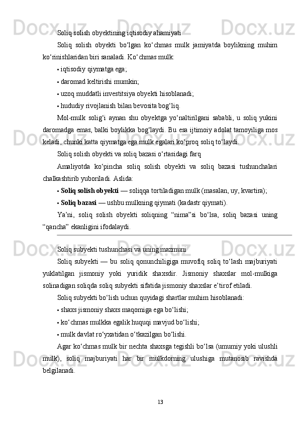 Soliq solish obyektining iqtisodiy ahamiyati
Soliq   solish   obyekti   bo‘lgan   ko‘chmas   mulk   jamiyatda   boylikning   muhim
ko‘rinishlaridan biri sanaladi.  Ko‘chmas mulk:
 iqtisodiy qiymatga ega;
 daromad keltirishi mumkin;
 uzoq muddatli investitsiya obyekti hisoblanadi;
 hududiy rivojlanish bilan bevosita bog‘liq.
Mol-mulk   solig‘i   aynan   shu   obyektga   yo‘naltirilgani   sababli,   u   soliq   yukini
daromadga emas, balki boylikka bog‘laydi. Bu esa ijtimoiy adolat tamoyiliga mos
keladi, chunki katta qiymatga ega mulk egalari ko‘proq soliq to‘laydi.
Soliq solish obyekti va soliq bazasi o‘rtasidagi farq
Amaliyotda   ko‘pincha   soliq   solish   obyekti   va   soliq   bazasi   tushunchalari
chalkashtirib yuboriladi.  Aslida:
 Soliq solish obyekti  — soliqqa tortiladigan mulk (masalan, uy, kvartira);
 Soliq bazasi  — ushbu mulkning qiymati (kadastr qiymati).
Ya’ni,   soliq   solish   obyekti   soliqning   “nima”si   bo‘lsa,   soliq   bazasi   uning
“qancha” ekanligini ifodalaydi.
Soliq subyekti tushunchasi va uning mazmuni
Soliq   subyekti   —  bu   soliq   qonunchiligiga  muvofiq  soliq   to‘lash   majburiyati
yuklatilgan   jismoniy   yoki   yuridik   shaxsdir.   Jismoniy   shaxslar   mol-mulkiga
solinadigan soliqda soliq subyekti sifatida jismoniy shaxslar e’tirof etiladi.
Soliq subyekti bo‘lish uchun quyidagi shartlar muhim hisoblanadi:
 shaxs jismoniy shaxs maqomiga ega bo‘lishi;
 ko‘chmas mulkka egalik huquqi mavjud bo‘lishi;
 mulk davlat ro‘yxatidan o‘tkazilgan bo‘lishi.
Agar ko‘chmas mulk bir nechta shaxsga tegishli bo‘lsa (umumiy yoki ulushli
mulk),   soliq   majburiyati   har   bir   mulkdorning   ulushiga   mutanosib   ravishda
belgilanadi.
13 