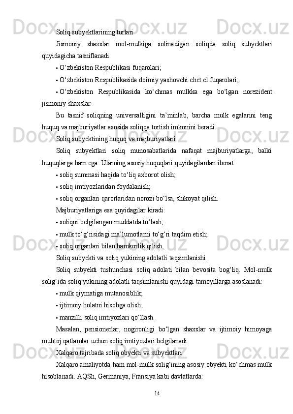 Soliq subyektlarining turlari
Jismoniy   shaxslar   mol-mulkiga   solinadigan   soliqda   soliq   subyektlari
quyidagicha tasniflanadi:
 O‘zbekiston Respublikasi fuqarolari;
 O‘zbekiston Respublikasida doimiy yashovchi chet el fuqarolari;
 O‘zbekiston   Respublikasida   ko‘chmas   mulkka   ega   bo‘lgan   norezident
jismoniy shaxslar.
Bu   tasnif   soliqning   universalligini   ta’minlab,   barcha   mulk   egalarini   teng
huquq va majburiyatlar asosida soliqqa tortish imkonini beradi.
Soliq subyektining huquq va majburiyatlari
Soliq   subyektlari   soliq   munosabatlarida   nafaqat   majburiyatlarga,   balki
huquqlarga ham ega.  Ularning asosiy huquqlari quyidagilardan iborat:
 soliq summasi haqida to‘liq axborot olish;
 soliq imtiyozlaridan foydalanish;
 soliq organlari qarorlaridan norozi bo‘lsa, shikoyat qilish.
Majburiyatlariga esa quyidagilar kiradi:
 soliqni belgilangan muddatda to‘lash;
 mulk to‘g‘risidagi ma’lumotlarni to‘g‘ri taqdim etish;
 soliq organlari bilan hamkorlik qilish.
Soliq subyekti va soliq yukining adolatli taqsimlanishi
Soliq   subyekti   tushunchasi   soliq   adolati   bilan   bevosita   bog‘liq.   Mol-mulk
solig‘ida soliq yukining adolatli taqsimlanishi quyidagi tamoyillarga asoslanadi:
 mulk qiymatiga mutanosiblik;
 ijtimoiy holatni hisobga olish;
 manzilli soliq imtiyozlari qo‘llash.
Masalan,   pensionerlar,   nogironligi   bo‘lgan   shaxslar   va   ijtimoiy   himoyaga
muhtoj qatlamlar uchun soliq imtiyozlari belgilanadi.
Xalqaro tajribada soliq obyekti va subyektlari
Xalqaro amaliyotda ham mol-mulk solig‘ining asosiy obyekti ko‘chmas mulk
hisoblanadi.  AQSh, Germaniya, Fransiya kabi davlatlarda:
14 