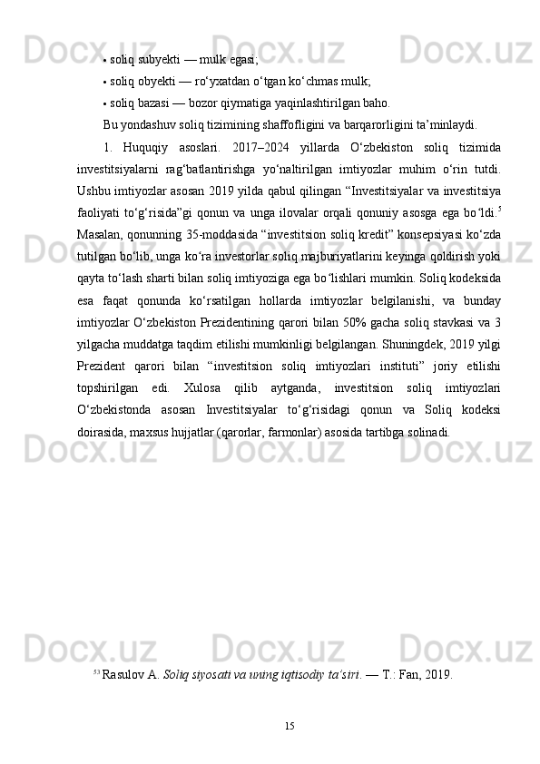  soliq subyekti — mulk egasi;
 soliq obyekti — ro‘yxatdan o‘tgan ko‘chmas mulk;
 soliq bazasi — bozor qiymatiga yaqinlashtirilgan baho.
Bu yondashuv soliq tizimining shaffofligini va barqarorligini ta’minlaydi.
1.   Huquqiy   asoslari.   2017–2024   yillarda   O‘zbekiston   soliq   tizimida
investitsiyalarni   rag‘batlantirishga   yo‘naltirilgan   imtiyozlar   muhim   o‘rin   tutdi.
Ushbu imtiyozlar asosan 2019 yilda qabul qilingan “Investitsiyalar va investitsiya
faoliyati   to‘g‘risida”gi   qonun   va   unga   ilovalar   orqali   qonuniy   asosga   ega   bo ldi.ʻ 5
Masalan, qonunning 35-moddasida “investitsion soliq kredit” konsepsiyasi ko‘zda
tutilgan bo‘lib, unga ko ra investorlar soliq majburiyatlarini keyinga qoldirish yoki	
ʻ
qayta to‘lash sharti bilan soliq imtiyoziga ega bo lishlari mumkin. Soliq kodeksida	
ʻ
esa   faqat   qonunda   ko‘rsatilgan   hollarda   imtiyozlar   belgilanishi,   va   bunday
imtiyozlar O‘zbekiston Prezidentining qarori bilan 50% gacha soliq stavkasi  va 3
yilgacha muddatga taqdim etilishi mumkinligi belgilangan. Shuningdek, 2019 yilgi
Prezident   qarori   bilan   “investitsion   soliq   imtiyozlari   instituti”   joriy   etilishi
topshirilgan   edi.   Xulosa   qilib   aytganda,   investitsion   soliq   imtiyozlari
O‘zbekistonda   asosan   Investitsiyalar   to‘g‘risidagi   qonun   va   Soliq   kodeksi
doirasida, maxsus hujjatlar (qarorlar, farmonlar) asosida tartibga solinadi.
5 3
  Rasulov A.  Soliq siyosati va uning iqtisodiy ta’siri . — T.: Fan, 2019.
15 
