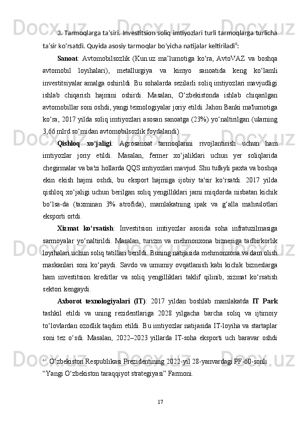 3. Tarmoqlarga ta’siri. Investitsion soliq imtiyozlari turli tarmoqlarga turlicha
ta'sir ko‘rsatdi. Quyida asosiy tarmoqlar bo‘yicha natijalar keltiriladi 6
:
Sanoat :   Avtomobilsozlik   (Kun.uz   ma’lumotiga   ko‘ra,   AvtoVAZ   va   boshqa
avtomobil   loyihalari),   metallurgiya   va   kimyo   sanoatida   keng   ko‘lamli
investitsiyalar amalga oshirildi. Bu sohalarda sezilarli soliq imtiyozlari mavjudligi
ishlab   chiqarish   hajmini   oshirdi.   Masalan,   O‘zbekistonda   ishlab   chiqarilgan
avtomobillar soni oshdi, yangi texnologiyalar joriy etildi. Jahon Banki ma'lumotiga
ko‘ra, 2017 yilda soliq imtiyozlari asosan sanoatga (23%) yo‘naltirilgan (ularning
3,66 mlrd so‘midan avtomobilsozlik foydalandi).
Qishloq   xo‘jaligi :   Agrosanoat   tarmoqlarini   rivojlantirish   uchun   ham
imtiyozlar   joriy   etildi.   Masalan,   fermer   xo‘jaliklari   uchun   yer   soliqlarida
chegirmalar va ba'zi hollarda QQS imtiyozlari mavjud. Shu tufayli paxta va boshqa
ekin   ekish   hajmi   oshdi,   bu   eksport   hajmiga   ijobiy   ta'sir   ko‘rsatdi.   2017   yilda
qishloq xo‘jaligi uchun berilgan soliq yengilliklari jami miqdorda nisbatan kichik
bo‘lsa-da   (taxminan   3%   atrofida),   mamlakatning   ipak   va   g‘alla   mahsulotlari
eksporti ortdi.
Xizmat   ko‘rsatish :   Investitsion   imtiyozlar   asosida   soha   infratuzilmasiga
sarmoyalar   yo‘naltirildi.   Masalan,   turizm   va   mehmonxona   biznesiga   tadbirkorlik
loyihalari uchun soliq tatillari berildi. Buning natijasida mehmonxona va dam olish
maskanlari   soni   ko‘paydi.   Savdo   va   umumiy   ovqatlanish   kabi   kichik   bizneslarga
ham   investitsion   kreditlar   va   soliq   yengilliklari   taklif   qilinib,   xizmat   ko‘rsatish
sektori kengaydi.
Axborot   texnologiyalari   (IT) :   2017   yildan   boshlab   mamlakatda   IT   Park
tashkil   etildi   va   uning   rezidentlariga   2028   yilgacha   barcha   soliq   va   ijtimoiy
to‘lovlardan ozodlik taqdim etildi. Bu imtiyozlar natijasida IT-loyiha va startaplar
soni   tez   o‘sdi.   Masalan,   2022–2023   yillarda   IT-soha   eksporti   uch   baravar   oshdi
6 3
   O‘zbekiston Respublikasi Prezidentining 2022-yil 28-yanvardagi PF-60-sonli 
“Yangi O‘zbekiston taraqqiyot strategiyasi” Farmoni.
17 