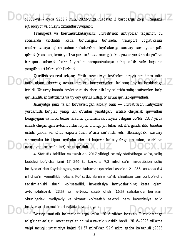 (2023-yil   9   oyda   $238.7   mln,   2022-yilga   nisbatan   3   barobarga   ko‘p).   Raqamli
iqtisodiyot va onlayn xizmatlar rivojlandi.
Transport   va   kommunikatsiyalar :   Investitsion   imtiyozlar   taqsimoti   bu
sohalarda   unchalik   katta   bo‘lmagan   bo‘lsada,   transport   logistikasini
modernizatsiya   qilish   uchun   infratuzilma   loyihalariga   xususiy   sarmoyalar   jalb
qilindi (masalan, temir yo‘l va port infratuzilmasiga). Imtiyozlar yordamida yo‘l va
transport   sohasida   ba’zi   loyihalar   kompaniyalarga   soliq   ta’tili   yoki   bojxona
yengilliklari bilan taklif qilindi.
Qurilish   va   real   sektor :   Yirik   investitsiya   loyihalari   qariyb   har   doim   soliq
tatili   olgan,   shuning   uchun   qurilish   kompaniyalari   ko‘proq   loyiha   boshlashga
intildi. Xususiy hamda davlat-xususiy sheriklik loyihalarida soliq imtiyozlari ko‘p
qo‘llanilib, infratuzilma va uy-joy qurilishidagi o‘sishni qo‘llab-quvvatladi.
Jamiyatga   jami   ta’sir   ko‘rsatadigan   asosiy   omil   —   investitsion   imtiyozlar
yordamida   ko‘plab   yangi   ish   o‘rinlari   yaratilgani,   ishlab   chiqarish   quvvatlari
kengaygani va ichki bozor talabini qondirish salohiyati oshgani bo ldi. 2017 yildaʻ
ishlab chiqarilgan avtomobillar hajmi oldingi yil bilan solishtirganda ikki barobar
oshdi,   paxta   va   oltin   exporti   ham   o‘sish   sur’atida   edi.   Shuningdek,   xususiy
sarmoyalar   kiritilgan   loyihalar   eksport   hajmini   ko‘payishiga   (masalan,   tekstil   va
oziq-ovqat mahsulotlari) hissa qo‘shdi.
4.   Statistik   tahlillar   va   tasvirlar.   2017   yildagi   rasmiy   statistikaga   ko‘ra,   soliq
kodeksi   bo‘yicha   jami   17   246   ta   korxona   9,3   mlrd   so‘m   investitsion   soliq
imtiyozlaridan   foydalangan,   yana   hukumat   qarorlari   asosida   21   355   korxona   6,4
mlrd   so‘m   yengilliklar   olgan.   Ko‘rsatkichlarning   ko‘rib   chiqilgan   tarmoq   bo‘yicha
taqsimlanishi   shuni   ko‘rsatadiki,   investitsiya   imtiyozlarining   katta   qismi
avtomobilsozlik   (23%)   va   neft-gaz   qazib   olish   (16%)   sohalarida   berilgan.
Shuningdek,   moliyaviy   va   xizmat   ko‘rsatish   sektori   ham   investitsiya   soliq
imtiyozlaridan muhim darajada foydalangan.
Boshqa   statistik   ko‘rsatkichlarga   ko ra,   2016   yildan   boshlab   O‘zbekistonga	
ʻ
to‘g‘ridan-to‘g‘ri  investitsiyalar  oqimi   asta-sekin  oshib  bordi:   2016–2023 yillarda
yalpi   tashqi   investitsiya   hajmi   $1,37   mlrd’dan   $2,5   mlrd   gacha   ko tarildi   (2023	
ʻ
18 
