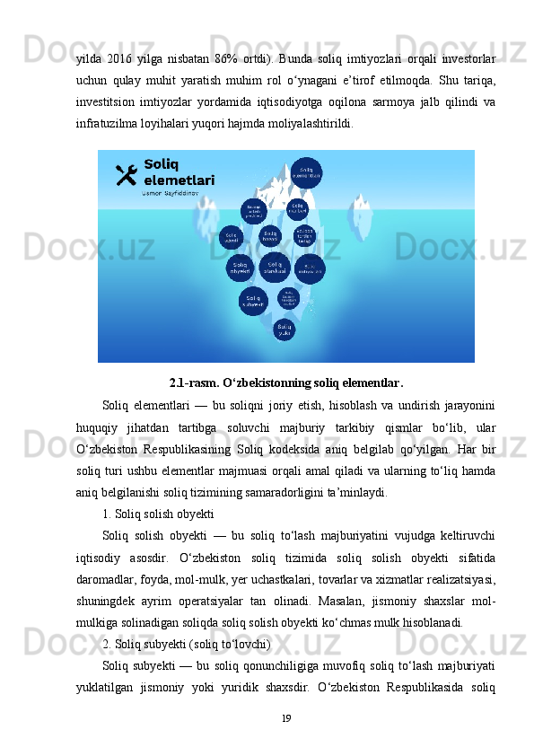 yilda   2016   yilga   nisbatan   86%   ortdi).   Bunda   soliq   imtiyozlari   orqali   investorlar
uchun   qulay   muhit   yaratish   muhim   rol   o ynagani   e’tirof   etilmoqda.   Shu   tariqa,ʻ
investitsion   imtiyozlar   yordamida   iqtisodiyotga   oqilona   sarmoya   jalb   qilindi   va
infratuzilma loyihalari yuqori hajmda moliyalashtirildi.
2.1-rasm.  O‘zbekistonning soliq elementlar.
Soliq   elementlari   —   bu   soliqni   joriy   etish,   hisoblash   va   undirish   jarayonini
huquqiy   jihatdan   tartibga   soluvchi   majburiy   tarkibiy   qismlar   bo‘lib,   ular
O‘zbekiston   Respublikasining   Soliq   kodeksida   aniq   belgilab   qo‘yilgan.   Har   bir
soliq  turi   ushbu  elementlar   majmuasi   orqali  amal   qiladi  va  ularning  to‘liq  hamda
aniq belgilanishi soliq tizimining samaradorligini ta’minlaydi.
1. Soliq solish obyekti
Soliq   solish   obyekti   —   bu   soliq   to‘lash   majburiyatini   vujudga   keltiruvchi
iqtisodiy   asosdir.   O‘zbekiston   soliq   tizimida   soliq   solish   obyekti   sifatida
daromadlar, foyda, mol-mulk, yer uchastkalari, tovarlar va xizmatlar realizatsiyasi,
shuningdek   ayrim   operatsiyalar   tan   olinadi.   Masalan,   jismoniy   shaxslar   mol-
mulkiga solinadigan soliqda soliq solish obyekti ko‘chmas mulk hisoblanadi.
2. Soliq subyekti (soliq to‘lovchi)
Soliq   subyekti   —  bu   soliq   qonunchiligiga  muvofiq  soliq   to‘lash   majburiyati
yuklatilgan   jismoniy   yoki   yuridik   shaxsdir.   O‘zbekiston   Respublikasida   soliq
19 
