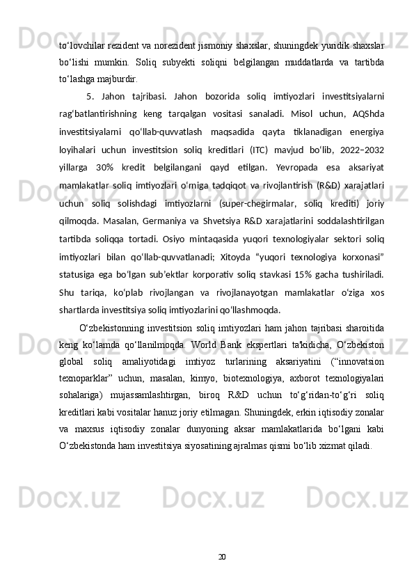 to‘lovchilar rezident va norezident jismoniy shaxslar, shuningdek yuridik shaxslar
bo‘lishi   mumkin.   Soliq   subyekti   soliqni   belgilangan   muddatlarda   va   tartibda
to‘lashga majburdir.
  5.   Jahon   tajribasi.   Jahon   bozorida   soliq   imtiyozlari   investitsiyalarni
rag‘batlantirishning   keng   tarqalgan   vositasi   sanaladi.   Misol   uchun,   AQShda
investitsiyalarni   qo‘llab-quvvatlash   maqsadida   qayta   tiklanadigan   energiya
loyihalari   uchun   investitsion   soliq   kreditlari   (ITC)   mavjud   bo‘lib,   2022–2032
yillarga   30%   kredit   belgilangani   qayd   etilgan.   Yevropada   esa   aksariyat
mamlakatlar   soliq   imtiyozlari   o‘rniga   tadqiqot   va   rivojlantirish   (R&D)   xarajatlari
uchun   soliq   solishdagi   imtiyozlarni   (super-chegirmalar,   soliq   krediti)   joriy
qilmoqda.   Masalan,   Germaniya   va   Shvetsiya   R&D   xarajatlarini   soddalashtirilgan
tartibda   soliqqa   tortadi.   Osiyo   mintaqasida   yuqori   texnologiyalar   sektori   soliq
imtiyozlari   bilan   qo‘llab-quvvatlanadi;   Xitoyda   “yuqori   texnologiya   korxonasi”
statusiga   ega   bo‘lgan   sub’ektlar   korporativ   soliq   stavkasi   15%   gacha   tushiriladi.
Shu   tariqa,   ko‘plab   rivojlangan   va   rivojlanayotgan   mamlakatlar   o‘ziga   xos
shartlarda investitsiya soliq imtiyozlarini qo‘llashmoqda.
O‘zbekistonning   investitsion   soliq   imtiyozlari   ham   jahon   tajribasi   sharoitida
keng   ko‘lamda   qo‘llanilmoqda.   World   Bank   ekspertlari   ta'kidicha,   O‘zbekiston
global   soliq   amaliyotidagi   imtiyoz   turlarining   aksariyatini   (“innovatsion
texnoparklar”   uchun,   masalan,   kimyo,   biotexnologiya,   axborot   texnologiyalari
sohalariga)   mujassamlashtirgan,   biroq   R&D   uchun   to‘g‘ridan-to‘g‘ri   soliq
kreditlari kabi vositalar hanuz joriy etilmagan. Shuningdek, erkin iqtisodiy zonalar
va   maxsus   iqtisodiy   zonalar   dunyoning   aksar   mamlakatlarida   bo‘lgani   kabi
O‘zbekistonda ham investitsiya siyosatining ajralmas qismi bo‘lib xizmat qiladi. 
20 