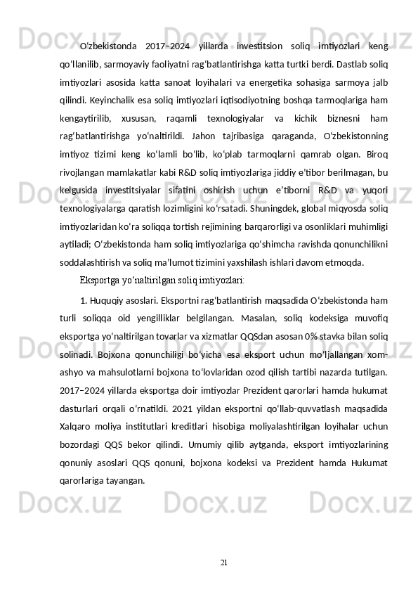 O‘zbekistonda   2017–2024   yillarda   investitsion   soliq   imtiyozlari   keng
qo‘llanilib, sarmoyaviy faoliyatni rag‘batlantirishga katta turtki berdi. Dastlab soliq
imtiyozlari   asosida   katta   sanoat   loyihalari   va   energetika   sohasiga   sarmoya   jalb
qilindi. Keyinchalik  esa soliq imtiyozlari iqtisodiyotning boshqa tarmoqlariga ham
kengaytirilib,   xususan,   raqamli   texnologiyalar   va   kichik   biznesni   ham
rag‘batlantirishga   yo‘naltirildi.   Jahon   tajribasiga   qaraganda,   O‘zbekistonning
imtiyoz   tizimi   keng   ko‘lamli   bo‘lib,   ko‘plab   tarmoqlarni   qamrab   olgan.   Biroq
rivojlangan mamlakatlar kabi R&D soliq imtiyozlariga jiddiy e’tibor berilmagan, bu
kelgusida   investitsiyalar   sifatini   oshirish   uchun   e’tiborni   R&D   va   yuqori
texnologiyalarga qaratish lozimligini koʻrsatadi. Shuningdek, global miqyosda soliq
imtiyozlaridan ko‘ra soliqqa tortish rejimining barqarorligi va osonliklari muhimligi
aytiladi; O‘zbekistonda ham soliq imtiyozlariga qo‘shimcha ravishda qonunchilikni
soddalashtirish va soliq ma’lumot tizimini yaxshilash ishlari davom etmoqda.
Eksportga yo‘naltirilgan soliq imtiyozlari:
1. Huquqiy asoslari. Eksportni rag‘batlantirish maqsadida O‘zbekistonda ham
turli   soliqqa   oid   yengilliklar   belgilangan.   Masalan,   soliq   kodeksiga   muvofiq
eksportga yo‘naltirilgan tovarlar va xizmatlar QQSdan asosan 0% stavka bilan soliq
solinadi.   Bojxona   qonunchiligi   bo‘yicha   esa   eksport   uchun   mo‘ljallangan   xom-
ashyo  va mahsulotlarni bojxona to‘lovlaridan  ozod qilish tartibi nazarda tutilgan.
2017–2024 yillarda eksportga doir imtiyozlar Prezident qarorlari hamda hukumat
dasturlari   orqali   o‘rnatildi.   2021   yildan   eksportni   qo‘llab-quvvatlash   maqsadida
Xalqaro   moliya   institutlari   kreditlari   hisobiga   moliyalashtirilgan   loyihalar   uchun
bozordagi   QQS   bekor   qilindi.   Umumiy   qilib   aytganda,   eksport   imtiyozlarining
qonuniy   asoslari   QQS   qonuni,   bojxona   kodeksi   va   Prezident   hamda   Hukumat
qarorlariga tayangan.
21 