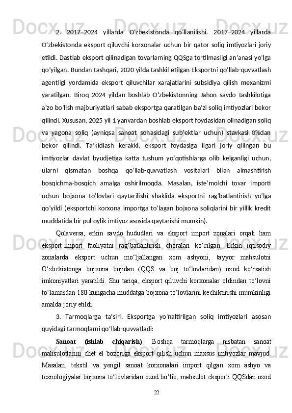 2.   2017–2024   yillarda   O‘zbekistonda   qo‘llanilishi.   2017–2024   yillarda
O‘zbekistonda   eksport   qiluvchi   korxonalar   uchun   bir   qator   soliq   imtiyozlari   joriy
etildi. Dastlab eksport qilinadigan tovarlarning QQSga tortilmasligi an’anasi yo‘lga
qo‘yilgan. Bundan tashqari, 2020 yilda tashkil etilgan Eksportni qo‘llab-quvvatlash
agentligi   yordamida   eksport   qiluvchilar   xarajatlarini   subsidiya   qilish   mexanizmi
yaratilgan.   Biroq   2024   yildan   boshlab   O‘zbekistonning   Jahon   savdo   tashkilotiga
a’zo boʻlish majburiyatlari sabab eksportga qaratilgan ba’zi soliq imtiyozlari bekor
qilindi. Xususan, 2025 yil 1 yanvardan boshlab eksport foydasidan olinadigan soliq
va   yagona   soliq   (ayniqsa   sanoat   sohasidagi   sub’ektlar   uchun)   stavkasi   0%dan
bekor   qilindi.   Ta’kidlash   kerakki,   eksport   foydasiga   ilgari   joriy   qilingan   bu
imtiyozlar   davlat   byudjetiga   katta   tushum   yo‘qotishlarga   olib   kelganligi   uchun,
ularni   qismatan   boshqa   qo‘llab-quvvatlash   vositalari   bilan   almashtirish
bosqichma-bosqich   amalga   oshirilmoqda.   Masalan,   iste’molchi   tovar   importi
uchun   bojxona   to‘lovlari   qaytarilishi   shaklida   eksportni   rag‘batlantirish   yo‘lga
qo‘yildi   (eksportchi   korxona  importga   to‘lagan   bojxona   soliqlarini  bir   yillik   kredit
muddatida bir pul oylik imtiyoz asosida qaytarishi mumkin).
Qolaversa,   erkin   savdo   hududlari   va   eksport   import   zonalari   orqali   ham
eksport-import   faoliyatni   rag‘batlantirish   choralari   ko‘rilgan.   Erkin   iqtisodiy
zonalarda   eksport   uchun   mo‘ljallangan   xom   ashyoni,   tayyor   mahsulotni
O‘zbekistonga   bojxona   bojidan   (QQS   va   boj   to‘lovlaridan)   ozod   ko‘rsatish
imkoniyatlari   yaratildi.   Shu   tariqa,   eksport   qiluvchi   korxonalar   oldindan   to‘lovni
to‘lamasdan 180 kungacha muddatga bojxona to‘lovlarini kechiktirishi mumkinligi
amalda joriy etildi.
3.   Tarmoqlarga   ta’siri.   Eksportga   yo‘naltirilgan   soliq   imtiyozlari   asosan
quyidagi tarmoqlarni qo‘llab-quvvatladi:
Sanoat   (ishlab   chiqarish) :   Boshqa   tarmoqlarga   nisbatan   sanoat
mahsulotlarini   chet   el   bozoriga   eksport   qilish   uchun   maxsus   imtiyozlar   mavjud.
Masalan,   tekstil   va   yengil   sanoat   korxonalari   import   qilgan   xom   ashyo   va
texnologiyalar bojxona to‘lovlaridan ozod bo‘lib, mahsulot eksporti QQSdan ozod
22 