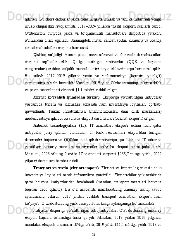 qilinadi. Bu chora-tadbirlar paxta tolasini qayta ishlash va tahlika industriali yengil
ishlab chiqarishni  rivojlantirdi. 2017–2024 yillarda tekstil  eksporti  sezilarli  oshib,
O‘zbekiston   dunyoda   paxta   va   to‘qimachilik   mahsulotlari   eksportida   yetakchi
o‘rinlardan   birini   egalladi.   Shuningdek,   metall   sanoati   (oltin,   kumush)   va   boshqa
sanoat mahsulotlari eksporti ham oshdi.
Qishloq xo‘jaligi : Asosan paxta, meva-sabzavot va chorvachilik mahsulotlari
eksporti   rag‘batlantirildi.   Qo‘lga   kiritilgan   imtiyozlar   (QQS   va   bojxona
chegirmalari) qishloq xo‘jalik mahsulotlarini qayta ishlovchilarga ham amal qildi.
Bu   tufayli   2017–2019   yillarda   paxta   va   neft-xomashyo   (kerosin,   yoqilg‘i)
eksportining o‘sishi  kuzatildi. Masalan, 2019 yilda O‘zbekistonning to‘qimachilik
va paxta mahsulotlari eksporti $1.1 mlrdni tashkil qilgan.
Xizmat   ko‘rsatish   (jumladan   turizm) :   Eksportga   yo‘naltirilgan   imtiyozlar
yordamida   turizm   va   xizmatlar   sohasida   ham   investitsiya   loyihalari   qo‘llab-
quvvatlandi.   Turizm   infratuzilmasi   (mehmonxonalar,   dam   olish   maskanlari)
modernizatsiya qilinib, bu sohada eksport daromadlari (xizmat eksporti) ortgan.
Axborot   texnologiyalari   (IT) :   IT   xizmatlari   eksporti   uchun   ham   qator
imtiyozlar   joriy   qilindi.   Jumladan,   IT   Park   rezidentlari   eksportdan   tushgan
daromadni   bojxona   va   QQSdan   ozod   qilish   imtiyoziga   ega.   Natijada   IT   sohasida
yaratilgan   dasturiy   mahsulot   va   xizmatlar   bo‘yicha   eksport   hajmi   jadal   o‘sdi.
Masalan,   2023   yilning   9   oyida   IT   xizmatlari   eksporti   $238,7   mlnga   yetib,   2022
yilga nisbatan uch barobar oshdi.
Transport   va savdo  (eksport-import) :  Eksport  va  import   logistikasi   uchun
investitsiya   loyihalari   orqali   infratuzilma   yotqizildi.   Eksportchilar   yuk   tashishda
qator   bojxona   imtiyozlaridan   foydalandi   (masalan,   transport   vositalari   bojxona
bojidan   ozod   qilindi).   Bu   o‘z   navbatida   mamlakatning   umumiy   tashqi   savdo
aylanmasini   oshirdi.   2017   yildan   boshlab   transport   xizmatlari   eksporti   ham
ko‘payib, O‘zbekistonning yirik transport-markazga aylanganiga ko‘maklashdi.
Natijada, eksportga yo‘naltirilgan soliq imtiyozlari  O‘zbekistonning  umumiy
eksport   hajmini   oshirishga   hissa   qo‘ydi.   Masalan,   2017   yildan   2019   yilgacha
mamlakat eksporti taxminan 10%ga o‘sib, 2019 yilda $11,1 mlrdga yetdi. 2018 va
23 