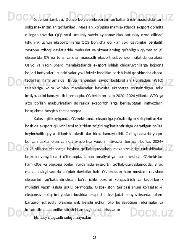 5.   Jahon   tajribasi.   Dunyo   bo‘ylab   eksportni   rag‘batlantirish   maqsadida   turli
soliq mexanizmlari qo‘llaniladi. Masalan, ko‘pgina mamlakatlarda eksport qo‘mita
qilingan   tovarlar   QQS   yoki   umumiy   savdo   aylanmasidan   butunlay   ozod   qilinadi
(shuning   uchun   eksportchilarga   QQS   bo‘yicha   oqliklar   yoki   qaytimlar   beriladi).
Yevropa   Ittifoqi   davlatlarida   mahsulot   va   xizmatlarning   qo‘shilgan   qiymat   solig‘i
eksportda   0%   ga   teng   va   ular   maqsadli   eksport   subvensioni   sifatida   qaraladi.
Osiyo   va   Yaqin   Sharq   mamlakatlarida   eksport   ishlab   chiqaruvchilarga   bojxona
bojlari imtiyozlari, subsidiyalar yoki foizsiz kreditlar berish kabi qo‘shimcha chora-
tadbirlar   ham   amalda.   Biroq   jahondagi   savdo   tashkilotlari   (jumladan,   WTO)
talablariga   koʻra   ko‘plab   mamlakatlar   bevosita   eksportga   yo‘naltirilgan   soliq
imtiyozlarini kamaytirib bormoqda. O‘zbekiston ham 2020–2024 yillarda WTO ga
a’zo   boʻlish   majburiyatlari   doirasida   eksportchilarga   berilayotgan   imtiyozlarni
bosqichma-bosqich cheklamoqda.
Xulosa qilib aytganda, O‘zbekistonda eksportga yo‘naltirilgan soliq imtiyozlari
boshida eksport qiluvchilarni to‘g‘ridan-to‘g‘ri rag‘batlantirishga qaratilgan boʻlsa,
keyinchalik   qayta   tiklanish   tufayli   ular   biroz   kamaytirildi.   Oldingi   davrda   yuqori
bo‘lgan   paxta,   oltin   va   neft   eksportiga   yuqori   imtiyozlar   berilgan   bo‘lsa,   2024–
2025   yillarda   eksportga   boshqa   qo‘llab-quvvatlash   mexanizmlariga   (subsidiyalar,
bojxona   yengilliklari)   oʻtilmoqda.   Jahon   amaliyotiga   mos   ravishda,   O‘zbekiston
ham   QQS   va   bojxona   bojlari   yordamida   eksportni   qo‘llab-quvvatlamoqda.   Biroq
mana   hozirgi   vaqtda   ko‘plab   davlatlar   kabi   O‘zbekiston   ham   mustaqil   ravishda
eksportni   rag‘batlantirishdan   ko‘ra   ichki   bozorni   kengaytirish   va   tadbirkorlik
muhitini   yaxshilashga   urg‘u   bermoqda.   O‘zbekiston   tajribasi   shuni   ko‘rsatadiki,
ekspansiv   soliq   imtiyozlari   boshida   eksportni   tez   jadal   kengaytirsa-da,   ularni
barqaror   iqtisodiy   o‘sishga   olib   kelishi   uchun   olib   borilayotgan   reformalar   va
infratuzilma takomillashtirish bilan uyg‘unlashtirish zarur.
Ijtimoiy-maqsadli soliq imtiyozlari:
25 