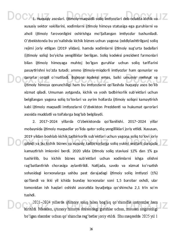 1.   Huquqiy   asoslari.   Ijtimoiy-maqsadli   soliq   imtiyozlari   deb   odatda   kichik   va
xususiy   sektor   vakillarini,   xodimlarni   ijtimoiy   himoya   statusiga   ega   guruhlarni   va
aholi   ijtimoiy   farovonligini   oshirishga   mo‘ljallangan   imtiyozlar   tushuniladi.
O‘zbekistonda bu yo‘nalishda kichik biznes uchun yagona (oddiylashtirilgan) soliq
rejimi   joriy   etilgan   (2019   yildan),   hamda   xodimlarni   ijtimoiy   sug‘urta   badallari
(ijtimoiy   soliq)   bo‘yicha   yengilliklar   berilgan.   Soliq   kodeksi   prezident   farmonlari
bilan   ijtimoiy   himoyaga   muhtoj   bo‘lgan   guruhlar   uchun   soliq   tariflarini
pasaytirishni   ko‘zda   tutadi;   ammo   ijtimoiy-miqdorli   imtiyozlar   ham   qonunlar   va
qarorlar   orqali   o‘rnatiladi.   Bojxona   kodeksi   emas,   balki   umumiy   mehnat   va
ijtimoiy   himoya   qonunchiligi   ham   bu   imtiyozlarni   qo‘llashda   huquqiy   asos   boʻlib
xizmat   qiladi.   Umuman   aytganda,   kichik   va   yosh   tadbirkorlik   sub’ektlari   uchun
belgilangan   yagona   soliq   to‘lovlari   va   ayrim   hollarda   ijtimoiy   soliqni   kamaytirish
kabi   ijtimoiy   maqsadli   imtiyozlarni   O‘zbekiston   Prezidenti   va   hukumat   qarorlari
asosida muddatli va toifalarga bog‘lab belgilaydi.
2.   2017–2024   yillarda   O‘zbekistonda   qo‘llanilishi .   2017–2024   yillar
mobaynida ijtimoiy maqsadlar yo‘lida qator soliq yengilliklari joriy etildi. Xususan,
2019 yildan boshlab kichik tadbirkorlik sub’ektlari uchun yagona soliq to‘lovi joriy
qilindi va bu kichik biznes va  xususiy  tadbirkorlarga soliq yukini  sezilarli darajada
kamaytirish   imkonini   berdi.   2020   yilda   ijtimoiy   soliq   stavkasi   12%   dan   1%   ga
tushirilib,   bu   kichik   biznes   sub’ektlari   uchun   xodimlarni   ishga   olishni
rag‘batlantirish   chorasiga   aylantirildi.   Natijada,   savdo   va   xizmat   ko‘rsatish
sohasidagi   korxonalarga   ushbu   past   darajadagi   ijtimoiy   soliq   imtiyozi   (1%)
qo‘llandi   va   ikki   yil   ichida   bunday   korxonalar   soni   1,5   barobar   oshdi,   ular
tomonidan   ish   haqlari   oshishi   asoratida   byudjetga   qo‘shimcha   2,1   trln   so‘m
tushdi.
2021–2024   yillarda   ijtimoiy   soliq   bilan   bog‘liq   qo‘shimcha   imtiyozlar   ham
kiritildi. Masalan, ijtimoiy himoya doirasidagi guruhlar uchun, xususan nogironligi
bo‘lgan shaxslar uchun qo‘shimcha rag‘batlar joriy etildi. Shu maqsadda 2025 yil 1
26 