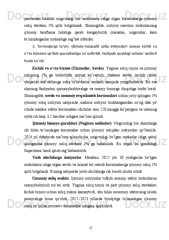 yanvardan   boshlab   nogironligi   bor   xodimlarni   ishga   olgan   korxonalarga   ijtimoiy
soliq   stavkasi   1%   qilib   belgilanadi.   Shuningdek,   imtiyoz   mavzusi   xodimlarning
ijtimoiy   taraflama   holatiga   qarab   kengaytirildi   (masalan,   nogironlar,   kam
ta’minlanganlar mehnatiga rag‘bat sifatida).
3.   Tarmoqlarga   ta’siri.   Ijtimoiy-maqsadli   soliq   imtiyozlari   asosan   kichik   va
o‘rta biznesni qo‘llab-quvvatlashga yo‘naltirildi. Natijada quyidagi sohalar sezilarli
foyda ko‘rdi:
Kichik va o‘rta biznes (Xizmatlar, Savdo) : Yagona soliq rejimi va ijtimoiy
soliqning   1%   ga   tushirilishi   xizmat   ko‘rsatish,   chakana   savdo,   kichik   ishlab
chiqarish   sub’ektlariga   soliq   to‘lovlarini   sezilarli   darajada   yengillashtirdi.   Bu   esa
ularning   faoliyatini   qonuniylashtirishga   va   rasmiy   bozorga   chiqishga   turtki   berdi.
Shuningdek,  savdo va umumiy ovqatlanish korxonalari  uchun joriy qilingan 1%
ijtimoiy   soliq   imtiyozi   natijasida,   mahsus   imtiyoz   boshlanganidan   so‘ng   ikki   yil
ichida mazkur sektor korxonalari ishchilar soni 220 mingga ko‘paygani va ularning
oylik ish haqi 3,2 barobar oshgani ma’lum qilindi.
Ijtimoiy himoya guruhlari (Nogiron xodimlar) : Nogironligi bor shaxslarga
ish   bilan   ta’minlagan   korxonalar   uchun   ijtimoiy   soliqdan   imtiyozlar   qo‘llanildi.
2024 yil dekabrida ma’lum qilinishicha, nogironligi bo‘lgan xodimlar ishga qabul
qilinganida   ijtimoiy   soliq   stavkasi   1%   ga   tushiriladi.   Bu   orqali   bu   guruhdagi
fuqarolarni band qilish rag‘batlantirildi.
Yosh   ishchilarga   imtiyozlar :   Masalan,   2022   yili   30   yoshgacha   bo‘lgan
xodimlarni ishga olgan savdo va xizmat ko‘rsatish korxonalariga ijtimoiy soliq 1%
qilib belgilandi. Buning natijasida yosh ishchilarga ish berish ulushi oshdi.
Umumiy soliq muhiti : Ijtimoiy imtiyozlar tufayli xususiy sektor xodimlarini
rasmiylashtirish sur’ati ortdi. Yagona soliq tizimi va past  ijtimoiy soliq stavkalari
kichik biznes uchun soliq yukini kamaytirdi, shu bilan norasmiy sektorning ulushi
pasayishiga   hissa   qo‘shdi.   2017–2023   yillarda   byudjetga   to‘lanadigan   ijtimoiy
soliq bo‘yicha normativ daromadlar oshgani qayd etildi.
27 