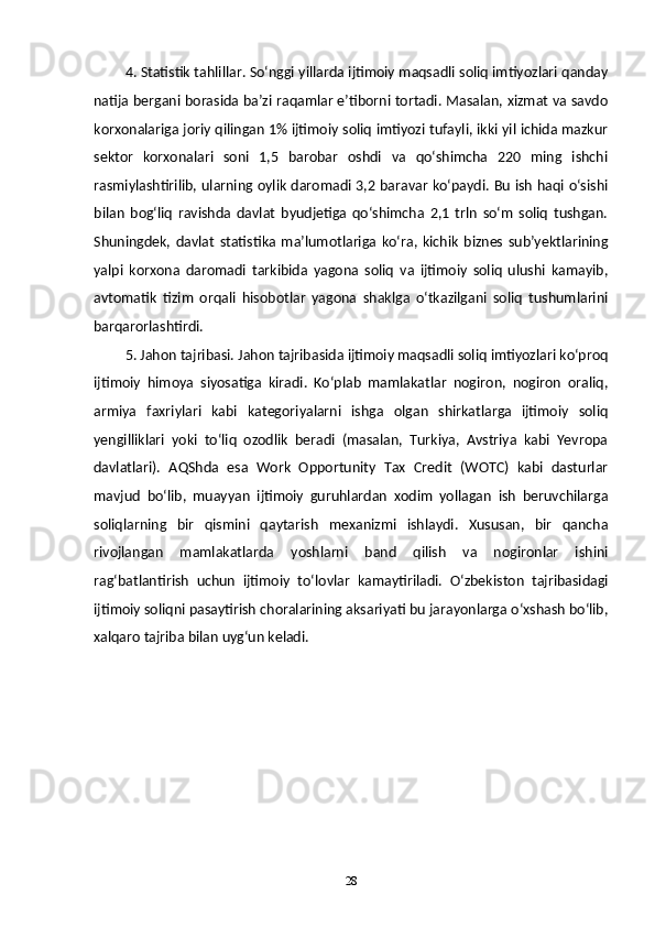 4. Statistik tahlillar. So‘nggi yillarda ijtimoiy maqsadli soliq imtiyozlari qanday
natija bergani borasida ba’zi raqamlar e’tiborni tortadi. Masalan, xizmat va savdo
korxonalariga joriy qilingan 1% ijtimoiy soliq imtiyozi tufayli, ikki yil ichida mazkur
sektor   korxonalari   soni   1,5   barobar   oshdi   va   qo‘shimcha   220   ming   ishchi
rasmiylashtirilib, ularning oylik daromadi 3,2 baravar ko‘paydi. Bu ish haqi o‘sishi
bilan   bog‘liq   ravishda   davlat   byudjetiga   qo‘shimcha   2,1   trln   so‘m   soliq   tushgan.
Shuningdek,   davlat   statistika   ma’lumotlariga   ko‘ra,   kichik   biznes   sub’yektlarining
yalpi   korxona   daromadi   tarkibida   yagona   soliq   va   ijtimoiy   soliq   ulushi   kamayib,
avtomatik   tizim   orqali   hisobotlar   yagona   shaklga   o‘tkazilgani   soliq   tushumlarini
barqarorlashtirdi.
5. Jahon tajribasi. Jahon tajribasida ijtimoiy maqsadli soliq imtiyozlari ko‘proq
ijtimoiy   himoya   siyosatiga   kiradi.   Ko‘plab   mamlakatlar   nogiron,   nogiron   oraliq,
armiya   faxriylari   kabi   kategoriyalarni   ishga   olgan   shirkatlarga   ijtimoiy   soliq
yengilliklari   yoki   to‘liq   ozodlik   beradi   (masalan,   Turkiya,   Avstriya   kabi   Yevropa
davlatlari).   AQShda   esa   Work   Opportunity   Tax   Credit   (WOTC)   kabi   dasturlar
mavjud   bo‘lib,   muayyan   ijtimoiy   guruhlardan   xodim   yollagan   ish   beruvchilarga
soliqlarning   bir   qismini   qaytarish   mexanizmi   ishlaydi.   Xususan,   bir   qancha
rivojlangan   mamlakatlarda   yoshlarni   band   qilish   va   nogironlar   ishini
rag‘batlantirish   uchun   ijtimoiy   to‘lovlar   kamaytiriladi.   O‘zbekiston   tajribasidagi
ijtimoiy soliqni pasaytirish choralarining aksariyati bu jarayonlarga o‘xshash bo‘lib,
xalqaro tajriba bilan uyg‘un keladi.
28 