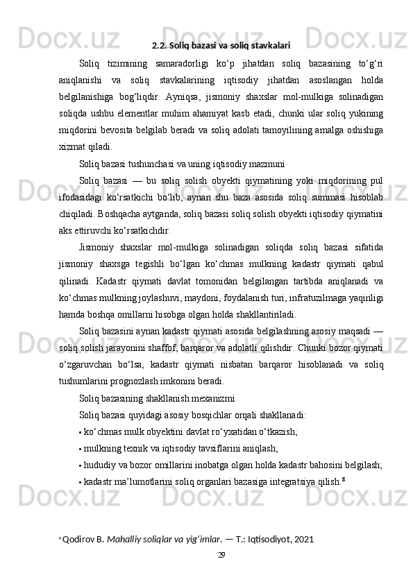 2.2. Soliq bazasi va soliq stavkalari
Soliq   tizimining   samaradorligi   ko‘p   jihatdan   soliq   bazasining   to‘g‘ri
aniqlanishi   va   soliq   stavkalarining   iqtisodiy   jihatdan   asoslangan   holda
belgilanishiga   bog‘liqdir.   Ayniqsa,   jismoniy   shaxslar   mol-mulkiga   solinadigan
soliqda   ushbu   elementlar   muhim   ahamiyat   kasb   etadi,   chunki   ular   soliq   yukining
miqdorini bevosita belgilab beradi va soliq adolati tamoyilining amalga oshishiga
xizmat qiladi.
Soliq bazasi tushunchasi va uning iqtisodiy mazmuni
Soliq   bazasi   —   bu   soliq   solish   obyekti   qiymatining   yoki   miqdorining   pul
ifodasidagi   ko‘rsatkichi   bo‘lib,   aynan   shu   baza   asosida   soliq   summasi   hisoblab
chiqiladi. Boshqacha aytganda, soliq bazasi soliq solish obyekti iqtisodiy qiymatini
aks ettiruvchi ko‘rsatkichdir.
Jismoniy   shaxslar   mol-mulkiga   solinadigan   soliqda   soliq   bazasi   sifatida
jismoniy   shaxsga   tegishli   bo‘lgan   ko‘chmas   mulkning   kadastr   qiymati   qabul
qilinadi.   Kadastr   qiymati   davlat   tomonidan   belgilangan   tartibda   aniqlanadi   va
ko‘chmas mulkning joylashuvi, maydoni, foydalanish turi, infratuzilmaga yaqinligi
hamda boshqa omillarni hisobga olgan holda shakllantiriladi.
Soliq bazasini aynan kadastr qiymati asosida belgilashning asosiy maqsadi —
soliq solish jarayonini shaffof, barqaror va adolatli qilishdir. Chunki bozor qiymati
o‘zgaruvchan   bo‘lsa,   kadastr   qiymati   nisbatan   barqaror   hisoblanadi   va   soliq
tushumlarini prognozlash imkonini beradi.
Soliq bazasining shakllanish mexanizmi
Soliq bazasi quyidagi asosiy bosqichlar orqali shakllanadi:
 ko‘chmas mulk obyektini davlat ro‘yxatidan o‘tkazish;
 mulkning texnik va iqtisodiy tavsiflarini aniqlash;
 hududiy va bozor omillarini inobatga olgan holda kadastr bahosini belgilash;
 kadastr ma’lumotlarini soliq organlari bazasiga integratsiya qilish. 8
8
  Qodirov B.  Mahalliy soliqlar va yig‘imlar . — T.: Iqtisodiyot, 2021
29 