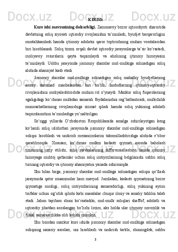 KIRISh
Kurs ishi mavzusining dolzarbligi.   Zamonaviy bozor iqtisodiyoti sharoitida
davlatning   soliq   siyosati   iqtisodiy   rivojlanishni   ta’minlash,   byudjet   barqarorligini
mustahkamlash   hamda   ijtimoiy   adolatni   qaror   toptirishning   muhim   vositalaridan
biri  hisoblanadi. Soliq tizimi orqali davlat  iqtisodiy jarayonlarga ta’sir  ko‘rsatadi,
moliyaviy   resurslarni   qayta   taqsimlaydi   va   aholining   ijtimoiy   himoyasini
ta’minlaydi.   Ushbu   jarayonda   jismoniy   shaxslar   mol-mulkiga   solinadigan   soliq
alohida ahamiyat kasb etadi.
Jismoniy   shaxslar   mol-mulkiga   solinadigan   soliq   mahalliy   byudjetlarning
asosiy   daromad   manbalaridan   biri   bo‘lib,   hududlarning   ijtimoiy-iqtisodiy
rivojlanishini  moliyalashtirishda muhim rol o‘ynaydi. Mazkur  soliq fuqarolarning
egaligidagi ko‘chmas mulkdan samarali foydalanishni rag‘batlantiradi, mulkchilik
munosabatlarining   rivojlanishiga   xizmat   qiladi   hamda   soliq   yukining   adolatli
taqsimlanishini ta’minlashga yo‘naltirilgan.
So‘nggi   yillarda   O‘zbekiston   Respublikasida   amalga   oshirilayotgan   keng
ko‘lamli   soliq   islohotlari   jarayonida   jismoniy   shaxslar   mol-mulkiga   solinadigan
soliqni   hisoblash   va   undirish   mexanizmlarini   takomillashtirishga   alohida   e’tibor
qaratilmoqda.   Xususan,   ko‘chmas   mulkni   kadastr   qiymati   asosida   baholash
tizimining   joriy   etilishi,   soliq   stavkalarining   differensiallashuvi   hamda   ijtimoiy
himoyaga   muhtoj   qatlamlar   uchun   soliq   imtiyozlarining   belgilanishi   ushbu   soliq
turining iqtisodiy va ijtimoiy ahamiyatini yanada oshirmoqda.
Shu   bilan   birga,   jismoniy   shaxslar   mol-mulkiga   solinadigan   soliqni   qo‘llash
jarayonida   qator   muammolar   ham   mavjud.   Jumladan,   kadastr   qiymatining   bozor
qiymatiga   mosligi,   soliq   imtiyozlarining   samaradorligi,   soliq   yukining   ayrim
toifalar uchun og‘irlik qilishi kabi masalalar  chuqur ilmiy va amaliy tahlilni talab
etadi.   Jahon   tajribasi   shuni   ko‘rsatadiki,   mol-mulk   soliqlari   shaffof,   adolatli   va
iqtisodiy   jihatdan   asoslangan   bo‘lishi   lozim,   aks   holda   ular   ijtimoiy   norozilik   va
fiskal samarasizlikka olib kelishi mumkin.
Shu   boisdan   mazkur   kurs   ishida   jismoniy   shaxslar   mol-mulkiga   solinadigan
soliqning   nazariy   asoslari,   uni   hisoblash   va   undirish   tartibi,   shuningdek,   ushbu
3 