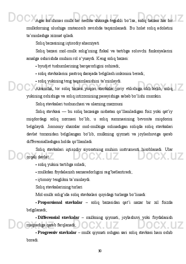 Agar   ko‘chmas   mulk   bir   nechta   shaxsga   tegishli   bo‘lsa,   soliq   bazasi   har   bir
mulkdorning   ulushiga   mutanosib   ravishda   taqsimlanadi.   Bu   holat   soliq   adolatini
ta’minlashga xizmat qiladi.
Soliq bazasining iqtisodiy ahamiyati
Soliq   bazasi   mol-mulk   solig‘ining   fiskal   va   tartibga   soluvchi   funksiyalarini
amalga oshirishda muhim rol o‘ynaydi.  Keng soliq bazasi:
 byudjet tushumlarining barqarorligini oshiradi;
 soliq stavkalarini pastroq darajada belgilash imkonini beradi;
 soliq yukining teng taqsimlanishini ta’minlaydi.
Aksincha,   tor   soliq   bazasi   yuqori   stavkalar   joriy   etilishiga   olib   kelib,   soliq
yukining oshishiga va soliq intizomining pasayishiga sabab bo‘lishi mumkin.
Soliq stavkalari tushunchasi va ularning mazmuni
Soliq   stavkasi   —  bu   soliq  bazasiga   nisbatan   qo‘llaniladigan  foiz   yoki   qat’iy
miqdordagi   soliq   normasi   bo‘lib,   u   soliq   summasining   bevosita   miqdorini
belgilaydi.   Jismoniy   shaxslar   mol-mulkiga   solinadigan   soliqda   soliq   stavkalari
davlat   tomonidan   belgilangan   bo‘lib,   mulkning   qiymati   va   joylashuviga   qarab
differensiallashgan holda qo‘llaniladi.
Soliq   stavkalari   iqtisodiy   siyosatning   muhim   instrumenti   hisoblanadi.   Ular
orqali davlat:
 soliq yukini tartibga soladi;
 mulkdan foydalanish samaradorligini rag‘batlantiradi;
 ijtimoiy tenglikni ta’minlaydi.
Soliq stavkalarining turlari
Mol-mulk solig‘ida soliq stavkalari quyidagi turlarga bo‘linadi:
 Proporsional   stavkalar   –   soliq   bazasidan   qat’i   nazar   bir   xil   foizda
belgilanadi;
 Differensial   stavkalar   –   mulkning   qiymati,   joylashuvi   yoki   foydalanish
maqsadiga qarab farqlanadi;
 Progressiv  stavkalar   – mulk qiymati oshgan sari soliq stavkasi  ham oshib
boradi.
30 