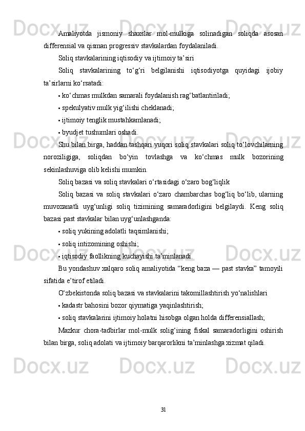 Amaliyotda   jismoniy   shaxslar   mol-mulkiga   solinadigan   soliqda   asosan
differensial va qisman progressiv stavkalardan foydalaniladi.
Soliq stavkalarining iqtisodiy va ijtimoiy ta’siri
Soliq   stavkalarining   to‘g‘ri   belgilanishi   iqtisodiyotga   quyidagi   ijobiy
ta’sirlarni ko‘rsatadi:
 ko‘chmas mulkdan samarali foydalanish rag‘batlantiriladi;
 spekulyativ mulk yig‘ilishi cheklanadi;
 ijtimoiy tenglik mustahkamlanadi;
 byudjet tushumlari oshadi.
Shu bilan birga, haddan tashqari yuqori soliq stavkalari soliq to‘lovchilarning
noroziligiga,   soliqdan   bo‘yin   tovlashga   va   ko‘chmas   mulk   bozorining
sekinlashuviga olib kelishi mumkin.
Soliq bazasi va soliq stavkalari o‘rtasidagi o‘zaro bog‘liqlik
Soliq   bazasi   va   soliq   stavkalari   o‘zaro   chambarchas   bog‘liq   bo‘lib,   ularning
muvozanatli   uyg‘unligi   soliq   tizimining   samaradorligini   belgilaydi.   Keng   soliq
bazasi past stavkalar bilan uyg‘unlashganda:
 soliq yukining adolatli taqsimlanishi;
 soliq intizomining oshishi;
 iqtisodiy faollikning kuchayishi ta’minlanadi.
Bu yondashuv xalqaro soliq amaliyotida “keng baza — past stavka” tamoyili
sifatida e’tirof etiladi.
O‘zbekistonda soliq bazasi va stavkalarini takomillashtirish yo‘nalishlari
 kadastr bahosini bozor qiymatiga yaqinlashtirish;
 soliq stavkalarini ijtimoiy holatni hisobga olgan holda differensiallash;
Mazkur   chora-tadbirlar   mol-mulk   solig‘ining   fiskal   samaradorligini   oshirish
bilan birga, soliq adolati va ijtimoiy barqarorlikni ta’minlashga xizmat qiladi.
31 
