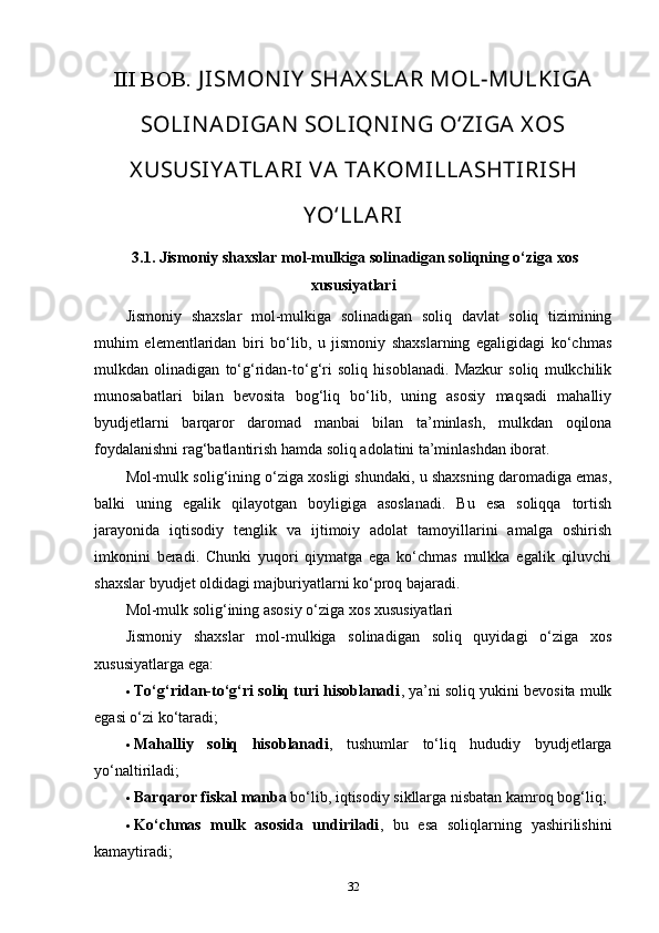III BOB.  J ISMON IY  SHAX SLAR MOL-MULKIGA
SOLIN ADIGAN  SOLIQN IN G O‘ZIGA X OS
X USUSIY ATLARI VA TAKOMILLASHTIRISH
Y O‘LLARI
 3.1.  Jismoniy shaxslar mol-mulkiga solinadigan soliqning o‘ziga xos
xususiyatlari
Jismoniy   shaxslar   mol-mulkiga   solinadigan   soliq   davlat   soliq   tizimining
muhim   elementlaridan   biri   bo‘lib,   u   jismoniy   shaxslarning   egaligidagi   ko‘chmas
mulkdan   olinadigan   to‘g‘ridan-to‘g‘ri   soliq   hisoblanadi.   Mazkur   soliq   mulkchilik
munosabatlari   bilan   bevosita   bog‘liq   bo‘lib,   uning   asosiy   maqsadi   mahalliy
byudjetlarni   barqaror   daromad   manbai   bilan   ta’minlash,   mulkdan   oqilona
foydalanishni rag‘batlantirish hamda soliq adolatini ta’minlashdan iborat.
Mol-mulk solig‘ining o‘ziga xosligi shundaki, u shaxsning daromadiga emas,
balki   uning   egalik   qilayotgan   boyligiga   asoslanadi.   Bu   esa   soliqqa   tortish
jarayonida   iqtisodiy   tenglik   va   ijtimoiy   adolat   tamoyillarini   amalga   oshirish
imkonini   beradi.   Chunki   yuqori   qiymatga   ega   ko‘chmas   mulkka   egalik   qiluvchi
shaxslar byudjet oldidagi majburiyatlarni ko‘proq bajaradi.
Mol-mulk solig‘ining asosiy o‘ziga xos xususiyatlari
Jismoniy   shaxslar   mol-mulkiga   solinadigan   soliq   quyidagi   o‘ziga   xos
xususiyatlarga ega:
 To‘g‘ridan-to‘g‘ri soliq turi hisoblanadi , ya’ni soliq yukini bevosita mulk
egasi o‘zi ko‘taradi;
 Mahalliy   soliq   hisoblanadi ,   tushumlar   to‘liq   hududiy   byudjetlarga
yo‘naltiriladi;
 Barqaror fiskal manba  bo‘lib, iqtisodiy sikllarga nisbatan kamroq bog‘liq;
 Ko‘chmas   mulk   asosida   undiriladi ,   bu   esa   soliqlarning   yashirilishini
kamaytiradi;
32 