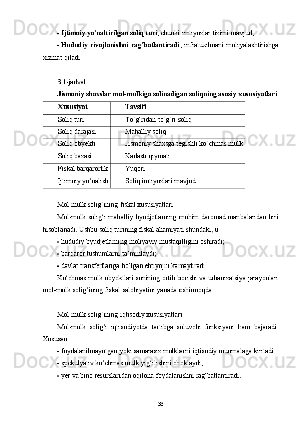  Ijtimoiy yo‘naltirilgan soliq turi , chunki imtiyozlar tizimi mavjud;
 Hududiy rivojlanishni  rag‘batlantiradi , infratuzilmani   moliyalashtirishga
xizmat qiladi.
3.1-jadval
Jismoniy shaxslar mol-mulkiga solinadigan soliqning asosiy xususiyatlari
Xususiyat Tavsifi
Soliq turi To‘g‘ridan-to‘g‘ri soliq
Soliq darajasi Mahalliy soliq
Soliq obyekti Jismoniy shaxsga tegishli ko‘chmas mulk
Soliq bazasi Kadastr qiymati
Fiskal barqarorlik Yuqori
Ijtimoiy yo‘nalish Soliq imtiyozlari mavjud
Mol-mulk solig‘ining fiskal xususiyatlari
Mol-mulk solig‘i mahalliy byudjetlarning muhim daromad manbalaridan biri
hisoblanadi.  Ushbu soliq turining fiskal ahamiyati shundaki, u:
 hududiy byudjetlarning moliyaviy mustaqilligini oshiradi;
 barqaror tushumlarni ta’minlaydi;
 davlat transfertlariga bo‘lgan ehtiyojni kamaytiradi.
Ko‘chmas mulk obyektlari sonining ortib borishi va urbanizatsiya jarayonlari
mol-mulk solig‘ining fiskal salohiyatini yanada oshirmoqda.
Mol-mulk solig‘ining iqtisodiy xususiyatlari
Mol-mulk   solig‘i   iqtisodiyotda   tartibga   soluvchi   funksiyani   ham   bajaradi.
Xususan:
 foydalanilmayotgan yoki samarasiz mulklarni iqtisodiy muomalaga kiritadi;
 spekulyativ ko‘chmas mulk yig‘ilishini cheklaydi;
 yer va bino resurslaridan oqilona foydalanishni rag‘batlantiradi.
33 