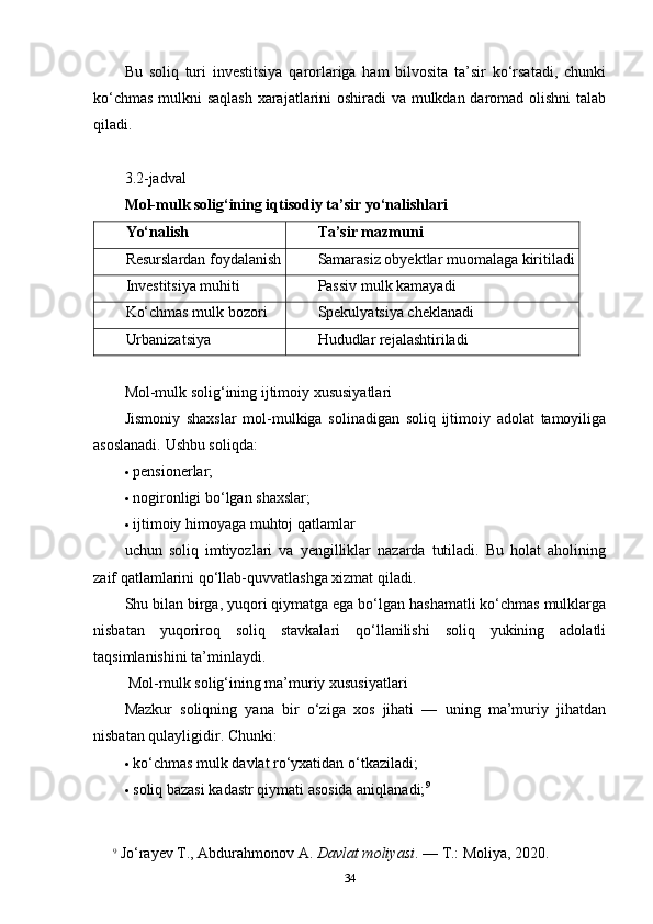 Bu   soliq   turi   investitsiya   qarorlariga   ham   bilvosita   ta’sir   ko‘rsatadi,   chunki
ko‘chmas mulkni saqlash xarajatlarini oshiradi va mulkdan daromad olishni  talab
qiladi.
3.2-jadval
Mol-mulk solig‘ining iqtisodiy ta’sir yo‘nalishlari
Yo‘nalish Ta’sir mazmuni
Resurslardan foydalanish Samarasiz obyektlar muomalaga kiritiladi
Investitsiya muhiti Passiv mulk kamayadi
Ko‘chmas mulk bozori Spekulyatsiya cheklanadi
Urbanizatsiya Hududlar rejalashtiriladi
Mol-mulk solig‘ining ijtimoiy xususiyatlari
Jismoniy   shaxslar   mol-mulkiga   solinadigan   soliq   ijtimoiy   adolat   tamoyiliga
asoslanadi.  Ushbu soliqda:
 pensionerlar;
 nogironligi bo‘lgan shaxslar;
 ijtimoiy himoyaga muhtoj qatlamlar
uchun   soliq   imtiyozlari   va   yengilliklar   nazarda   tutiladi.   Bu   holat   aholining
zaif qatlamlarini qo‘llab-quvvatlashga xizmat qiladi.
Shu bilan birga, yuqori qiymatga ega bo‘lgan hashamatli ko‘chmas mulklarga
nisbatan   yuqoriroq   soliq   stavkalari   qo‘llanilishi   soliq   yukining   adolatli
taqsimlanishini ta’minlaydi.
 Mol-mulk solig‘ining ma’muriy xususiyatlari
Mazkur   soliqning   yana   bir   o‘ziga   xos   jihati   —   uning   ma’muriy   jihatdan
nisbatan qulayligidir.  Chunki:
 ko‘chmas mulk davlat ro‘yxatidan o‘tkaziladi;
 soliq bazasi kadastr qiymati asosida aniqlanadi; 9
9
  Jo‘rayev T., Abdurahmonov A.  Davlat moliyasi . — T.: Moliya, 2020.
34 