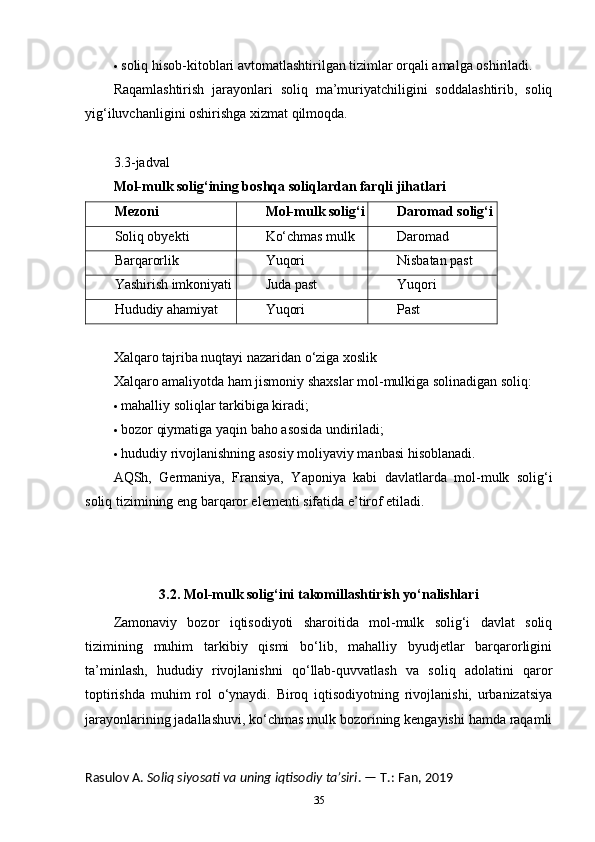  soliq hisob-kitoblari avtomatlashtirilgan tizimlar orqali amalga oshiriladi.
Raqamlashtirish   jarayonlari   soliq   ma’muriyatchiligini   soddalashtirib,   soliq
yig‘iluvchanligini oshirishga xizmat qilmoqda.
3.3-jadval
Mol-mulk solig‘ining boshqa soliqlardan farqli jihatlari
Mezoni Mol-mulk solig‘i Daromad solig‘i
Soliq obyekti Ko‘chmas mulk Daromad
Barqarorlik Yuqori Nisbatan past
Yashirish imkoniyati Juda past Yuqori
Hududiy ahamiyat Yuqori Past
Xalqaro tajriba nuqtayi nazaridan o‘ziga xoslik
Xalqaro amaliyotda ham jismoniy shaxslar mol-mulkiga solinadigan soliq:
 mahalliy soliqlar tarkibiga kiradi;
 bozor qiymatiga yaqin baho asosida undiriladi;
 hududiy rivojlanishning asosiy moliyaviy manbasi hisoblanadi.
AQSh,   Germaniya,   Fransiya,   Yaponiya   kabi   davlatlarda   mol-mulk   solig‘i
soliq tizimining eng barqaror elementi sifatida e’tirof etiladi.
3.2. Mol-mulk solig‘ini takomillashtirish yo‘nalishlari
Zamonaviy   bozor   iqtisodiyoti   sharoitida   mol-mulk   solig‘i   davlat   soliq
tizimining   muhim   tarkibiy   qismi   bo‘lib,   mahalliy   byudjetlar   barqarorligini
ta’minlash,   hududiy   rivojlanishni   qo‘llab-quvvatlash   va   soliq   adolatini   qaror
toptirishda   muhim   rol   o‘ynaydi.   Biroq   iqtisodiyotning   rivojlanishi,   urbanizatsiya
jarayonlarining jadallashuvi, ko‘chmas mulk bozorining kengayishi hamda raqamli
Rasulov A.  Soliq siyosati va uning iqtisodiy ta’siri . — T.: Fan, 2019
35 