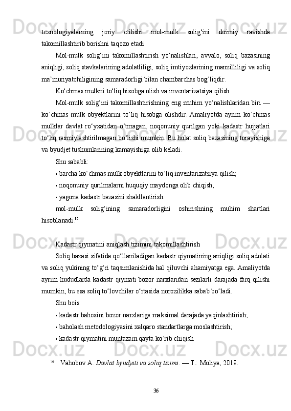 texnologiyalarning   joriy   etilishi   mol-mulk   solig‘ini   doimiy   ravishda
takomillashtirib borishni taqozo etadi.
Mol-mulk   solig‘ini   takomillashtirish   yo‘nalishlari,   avvalo,   soliq   bazasining
aniqligi, soliq stavkalarining adolatliligi, soliq imtiyozlarining manzilliligi va soliq
ma’muriyatchiligining samaradorligi bilan chambarchas bog‘liqdir.
Ko‘chmas mulkni to‘liq hisobga olish va inventarizatsiya qilish
Mol-mulk solig‘ini takomillashtirishning eng muhim yo‘nalishlaridan biri —
ko‘chmas   mulk   obyektlarini   to‘liq   hisobga   olishdir.   Amaliyotda   ayrim   ko‘chmas
mulklar   davlat   ro‘yxatidan   o‘tmagan,   noqonuniy   qurilgan   yoki   kadastr   hujjatlari
to‘liq rasmiylashtirilmagan bo‘lishi mumkin. Bu holat soliq bazasining torayishiga
va byudjet tushumlarining kamayishiga olib keladi.
Shu sababli:
 barcha ko‘chmas mulk obyektlarini to‘liq inventarizatsiya qilish;
 noqonuniy qurilmalarni huquqiy maydonga olib chiqish;
 yagona kadastr bazasini shakllantirish
mol-mulk   solig‘ining   samaradorligini   oshirishning   muhim   shartlari
hisoblanadi. 10
Kadastr qiymatini aniqlash tizimini takomillashtirish
Soliq bazasi sifatida qo‘llaniladigan kadastr qiymatining aniqligi soliq adolati
va soliq yukining to‘g‘ri taqsimlanishida hal qiluvchi ahamiyatga ega. Amaliyotda
ayrim  hududlarda kadastr  qiymati bozor  narxlaridan sezilarli darajada farq qilishi
mumkin, bu esa soliq to‘lovchilar o‘rtasida norozilikka sabab bo‘ladi.
Shu bois:
 kadastr bahosini bozor narxlariga maksimal darajada yaqinlashtirish;
 baholash metodologiyasini xalqaro standartlarga moslashtirish;
 kadastr qiymatini muntazam qayta ko‘rib chiqish
10
  Vahobov A.  Davlat byudjeti va soliq tizimi . — T.: Moliya, 2019.
36 