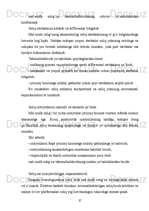 mol-mulk   solig‘ini   takomillashtirishning   ustuvor   yo‘nalishlaridan
hisoblanadi.
Soliq stavkalarini adolatli va differensial belgilash
Mol-mulk solig‘ining samaradorligi soliq stavkalarining to‘g‘ri belgilanishiga
bevosita   bog‘liqdir.   Haddan   tashqari   yuqori   stavkalar   soliq   yukining   ortishiga   va
soliqdan   bo‘yin   tovlash   holatlariga   olib   kelishi   mumkin,   juda   past   stavkalar   esa
byudjet tushumlarini cheklaydi.
Takomillashtirish yo‘nalishlari quyidagilardan iborat:
 mulkning qiymati va joylashuviga qarab differensial stavkalarni qo‘llash;
 hashamatli va yuqori qiymatli ko‘chmas mulklar uchun yuqoriroq stavkalar
belgilash;
 ijtimoiy himoyaga muhtoj qatlamlar uchun quyi stavkalarni saqlab qolish.
Bu   yondashuv   soliq   adolatini   kuchaytiradi   va   soliq   yukining   muvozanatli
taqsimlanishini ta’minlaydi.
Soliq imtiyozlarini manzilli va samarali qo‘llash
Mol-mulk solig‘i bo‘yicha imtiyozlar ijtimoiy himoya vositasi sifatida muhim
ahamiyatga   ega.   Biroq   amaliyotda   imtiyozlarning   haddan   tashqari   keng
qo‘llanilishi   soliq   bazasining   qisqarishiga   va   byudjet   yo‘qotishlariga   olib   kelishi
mumkin.
Shu sababli:
 imtiyozlarni faqat ijtimoiy himoyaga muhtoj qatlamlarga yo‘naltirish;
 imtiyozlarning samaradorligini muntazam baholab borish;
 vaqtinchalik va shartli imtiyozlar mexanizmini joriy etish
mol-mulk solig‘ini takomillashtirishning muhim yo‘nalishlaridan biridir.
Soliq ma’muriyatchiligini raqamlashtirish
Raqamli texnologiyalarni joriy etish mol-mulk solig‘ini boshqarishda muhim
rol o‘ynaydi. Elektron kadastr tizimlari, avtomatlashtirilgan soliq hisob-kitoblari va
onlayn to‘lov platformalari soliq yig‘iluvchanligini oshirishga xizmat qiladi.
37 