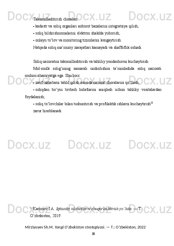 Takomillashtirish choralari:
 kadastr va soliq organlari axborot bazalarini integratsiya qilish;
 soliq bildirishnomalarini elektron shaklda yuborish;
 onlayn to‘lov va monitoring tizimlarini kengaytirish.
Natijada soliq ma’muriy xarajatlari kamayadi va shaffoflik oshadi.
Soliq nazoratini takomillashtirish va tahliliy yondashuvni kuchaytirish
Mol-mulk   solig‘ining   samarali   undirilishini   ta’minlashda   soliq   nazorati
muhim ahamiyatga ega.  Shu bois:
 xavf-xatarlarni tahlil qilish asosida nazorat choralarini qo‘llash;
 soliqdan   bo‘yin   tovlash   holatlarini   aniqlash   uchun   tahliliy   vositalardan
foydalanish;
 soliq to‘lovchilar bilan tushuntirish va profilaktik ishlarni kuchaytirish 11
zarur hisoblanadi.
11
  Karimov I.A.  Iqtisodiy islohotlarni chuqurlashtirish yo‘lida . — T.: 
O‘zbekiston, 2019.
Mirziyoyev Sh.M.  Yangi O‘zbekiston strategiyasi . — T.: O‘zbekiston, 2022
38 