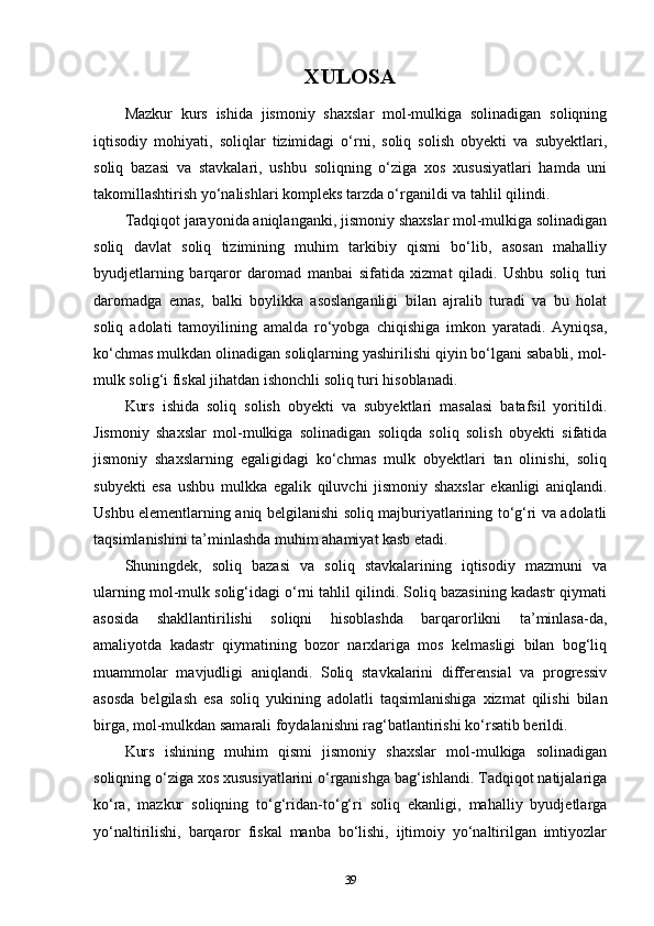 XULOSA
Mazkur   kurs   ishida   jismoniy   shaxslar   mol-mulkiga   solinadigan   soliqning
iqtisodiy   mohiyati,   soliqlar   tizimidagi   o‘rni,   soliq   solish   obyekti   va   subyektlari,
soliq   bazasi   va   stavkalari,   ushbu   soliqning   o‘ziga   xos   xususiyatlari   hamda   uni
takomillashtirish yo‘nalishlari kompleks tarzda o‘rganildi va tahlil qilindi.
Tadqiqot jarayonida aniqlanganki, jismoniy shaxslar mol-mulkiga solinadigan
soliq   davlat   soliq   tizimining   muhim   tarkibiy   qismi   bo‘lib,   asosan   mahalliy
byudjetlarning   barqaror   daromad   manbai   sifatida   xizmat   qiladi.   Ushbu   soliq   turi
daromadga   emas,   balki   boylikka   asoslanganligi   bilan   ajralib   turadi   va   bu   holat
soliq   adolati   tamoyilining   amalda   ro‘yobga   chiqishiga   imkon   yaratadi.   Ayniqsa,
ko‘chmas mulkdan olinadigan soliqlarning yashirilishi qiyin bo‘lgani sababli, mol-
mulk solig‘i fiskal jihatdan ishonchli soliq turi hisoblanadi.
Kurs   ishida   soliq   solish   obyekti   va   subyektlari   masalasi   batafsil   yoritildi.
Jismoniy   shaxslar   mol-mulkiga   solinadigan   soliqda   soliq   solish   obyekti   sifatida
jismoniy   shaxslarning   egaligidagi   ko‘chmas   mulk   obyektlari   tan   olinishi,   soliq
subyekti   esa   ushbu   mulkka   egalik   qiluvchi   jismoniy   shaxslar   ekanligi   aniqlandi.
Ushbu elementlarning aniq belgilanishi soliq majburiyatlarining to‘g‘ri va adolatli
taqsimlanishini ta’minlashda muhim ahamiyat kasb etadi.
Shuningdek,   soliq   bazasi   va   soliq   stavkalarining   iqtisodiy   mazmuni   va
ularning mol-mulk solig‘idagi o‘rni tahlil qilindi. Soliq bazasining kadastr qiymati
asosida   shakllantirilishi   soliqni   hisoblashda   barqarorlikni   ta’minlasa-da,
amaliyotda   kadastr   qiymatining   bozor   narxlariga   mos   kelmasligi   bilan   bog‘liq
muammolar   mavjudligi   aniqlandi.   Soliq   stavkalarini   differensial   va   progressiv
asosda   belgilash   esa   soliq   yukining   adolatli   taqsimlanishiga   xizmat   qilishi   bilan
birga, mol-mulkdan samarali foydalanishni rag‘batlantirishi ko‘rsatib berildi.
Kurs   ishining   muhim   qismi   jismoniy   shaxslar   mol-mulkiga   solinadigan
soliqning o‘ziga xos xususiyatlarini o‘rganishga bag‘ishlandi. Tadqiqot natijalariga
ko‘ra,   mazkur   soliqning   to‘g‘ridan-to‘g‘ri   soliq   ekanligi,   mahalliy   byudjetlarga
yo‘naltirilishi,   barqaror   fiskal   manba   bo‘lishi,   ijtimoiy   yo‘naltirilgan   imtiyozlar
39 