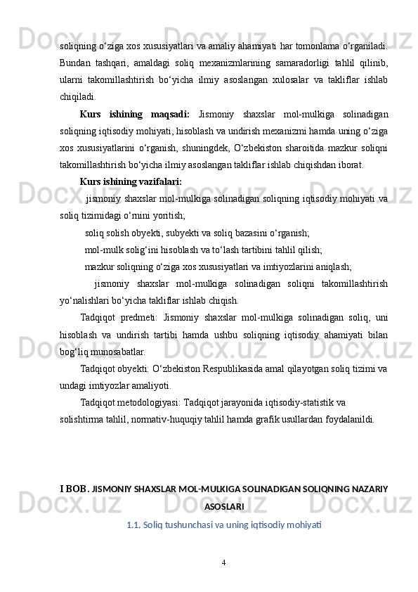 soliqning o‘ziga xos xususiyatlari va amaliy ahamiyati har tomonlama o‘rganiladi.
Bundan   tashqari,   amaldagi   soliq   mexanizmlarining   samaradorligi   tahlil   qilinib,
ularni   takomillashtirish   bo‘yicha   ilmiy   asoslangan   xulosalar   va   takliflar   ishlab
chiqiladi.
Kurs   ishining   maqsadi:   Jismoniy   shaxslar   mol-mulkiga   solinadigan
soliqning iqtisodiy mohiyati, hisoblash va undirish mexanizmi hamda uning o‘ziga
xos   xususiyatlarini   o‘rganish,   shuningdek,   O‘zbekiston   sharoitida   mazkur   soliqni
takomillashtirish bo‘yicha ilmiy asoslangan takliflar ishlab chiqishdan iborat.
Kurs ishining vazifalari:
   jismoniy shaxslar  mol-mulkiga solinadigan soliqning iqtisodiy mohiyati va
soliq tizimidagi o‘rnini yoritish;
  soliq solish obyekti, subyekti va soliq bazasini o‘rganish;

  mol-mulk solig‘ini hisoblash va to‘lash tartibini tahlil qilish;

  mazkur soliqning o‘ziga xos xususiyatlari va imtiyozlarini aniqlash;

    jismoniy   shaxslar   mol-mulkiga   solinadigan   soliqni   takomillashtirish

yo‘nalishlari bo‘yicha takliflar ishlab chiqish.
Tadqiqot   predmeti:   Jismoniy   shaxslar   mol-mulkiga   solinadigan   soliq,   uni
hisoblash   va   undirish   tartibi   hamda   ushbu   soliqning   iqtisodiy   ahamiyati   bilan
bog‘liq munosabatlar.
Tadqiqot obyekti:  O‘zbekiston Respublikasida amal qilayotgan soliq tizimi va
undagi imtiyozlar amaliyoti.
Tadqiqot metodologiyasi:  Tadqiqot jarayonida iqtisodiy-statistik va 
solishtirma tahlil, normativ-huquqiy tahlil hamda grafik usullardan foydalanildi.
I BOB.  JISMONIY SHAXSLAR MOL-MULKIGA SOLINADIGAN SOLIQNING NAZARIY
ASOSLARI
1.1. Soliq tushunchasi va uning iqtisodiy mohiyati
4 