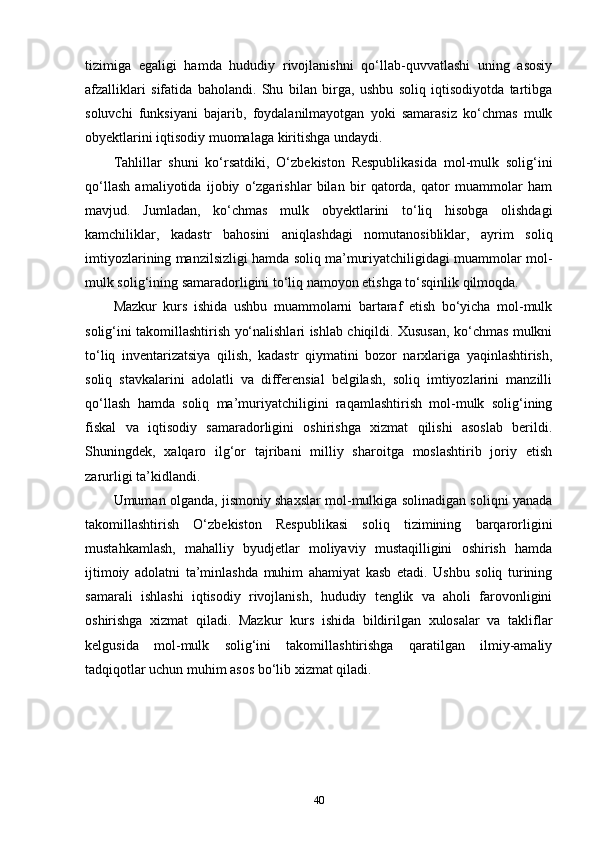 tizimiga   egaligi   hamda   hududiy   rivojlanishni   qo‘llab-quvvatlashi   uning   asosiy
afzalliklari   sifatida   baholandi.   Shu   bilan   birga,   ushbu   soliq   iqtisodiyotda   tartibga
soluvchi   funksiyani   bajarib,   foydalanilmayotgan   yoki   samarasiz   ko‘chmas   mulk
obyektlarini iqtisodiy muomalaga kiritishga undaydi.
Tahlillar   shuni   ko‘rsatdiki,   O‘zbekiston   Respublikasida   mol-mulk   solig‘ini
qo‘llash   amaliyotida   ijobiy   o‘zgarishlar   bilan   bir   qatorda,   qator   muammolar   ham
mavjud.   Jumladan,   ko‘chmas   mulk   obyektlarini   to‘liq   hisobga   olishdagi
kamchiliklar,   kadastr   bahosini   aniqlashdagi   nomutanosibliklar,   ayrim   soliq
imtiyozlarining manzilsizligi hamda soliq ma’muriyatchiligidagi muammolar mol-
mulk solig‘ining samaradorligini to‘liq namoyon etishga to‘sqinlik qilmoqda.
Mazkur   kurs   ishida   ushbu   muammolarni   bartaraf   etish   bo‘yicha   mol-mulk
solig‘ini takomillashtirish yo‘nalishlari ishlab chiqildi. Xususan, ko‘chmas mulkni
to‘liq   inventarizatsiya   qilish,   kadastr   qiymatini   bozor   narxlariga   yaqinlashtirish,
soliq   stavkalarini   adolatli   va   differensial   belgilash,   soliq   imtiyozlarini   manzilli
qo‘llash   hamda   soliq   ma’muriyatchiligini   raqamlashtirish   mol-mulk   solig‘ining
fiskal   va   iqtisodiy   samaradorligini   oshirishga   xizmat   qilishi   asoslab   berildi.
Shuningdek,   xalqaro   ilg‘or   tajribani   milliy   sharoitga   moslashtirib   joriy   etish
zarurligi ta’kidlandi.
Umuman olganda, jismoniy shaxslar mol-mulkiga solinadigan soliqni yanada
takomillashtirish   O‘zbekiston   Respublikasi   soliq   tizimining   barqarorligini
mustahkamlash,   mahalliy   byudjetlar   moliyaviy   mustaqilligini   oshirish   hamda
ijtimoiy   adolatni   ta’minlashda   muhim   ahamiyat   kasb   etadi.   Ushbu   soliq   turining
samarali   ishlashi   iqtisodiy   rivojlanish,   hududiy   tenglik   va   aholi   farovonligini
oshirishga   xizmat   qiladi.   Mazkur   kurs   ishida   bildirilgan   xulosalar   va   takliflar
kelgusida   mol-mulk   solig‘ini   takomillashtirishga   qaratilgan   ilmiy-amaliy
tadqiqotlar uchun muhim asos bo‘lib xizmat qiladi.
 
40 