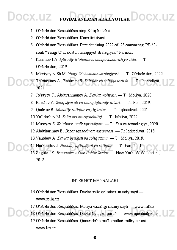 FOYDALANILGAN ADABIYOTLAR
1. O‘zbekiston Respublikasining Soliq kodeksi.
2. O‘zbekiston Respublikasi Konstitutsiyasi.
3. O‘zbekiston Respublikasi Prezidentining 2022-yil 28-yanvardagi PF-60-
sonli “Yangi O‘zbekiston taraqqiyot strategiyasi” Farmoni.
4. Karimov I.A.  Iqtisodiy islohotlarni chuqurlashtirish yo‘lida . — T.: 
O‘zbekiston, 2019.
5. Mirziyoyev Sh.M.  Yangi O‘zbekiston strategiyasi . — T.: O‘zbekiston, 2022.
6. To‘xtasinov A., Rahimov R.  Soliqlar va soliqqa tortish . — T.: Iqtisodiyot, 
2021.
7. Jo‘rayev T., Abdurahmonov A.  Davlat moliyasi . — T.: Moliya, 2020.
8. Rasulov A.  Soliq siyosati va uning iqtisodiy ta’siri . — T.: Fan, 2019.
9. Qodirov B.  Mahalliy soliqlar va yig‘imlar . — T.: Iqtisodiyot, 2021.
10. Yo‘ldoshev M.  Soliq ma’muriyatchiligi . — T.: Moliya, 2022.
11. Musayev S.  Ko‘chmas mulk iqtisodiyoti . — T.: Fan va texnologiya, 2020.
12. Abdukarimov B.  Bozor iqtisodiyoti nazariyasi . — T.: Iqtisodiyot, 2018.
13. Vahobov A.  Davlat byudjeti va soliq tizimi . — T.: Moliya, 2019.
14. Norkobilov J.  Hududiy iqtisodiyot va soliqlar . — T.: Fan, 2021.
15. Stiglitz J.E.  Economics of the Public Sector . — New York: W.W. Norton, 
2018.
INTERNET MANBALARI
16. O‘zbekiston Respublikasi Davlat soliq qo‘mitasi rasmiy sayti — 
www.soliq.uz
17. O‘zbekiston Respublikasi Moliya vazirligi rasmiy sayti — www.mf.uz
18. O‘zbekiston Respublikasi Davlat byudjeti portali — www.openbudget.uz
19. O‘zbekiston Respublikasi Qonunchilik ma’lumotlari milliy bazasi — 
www.lex.uz
41 
