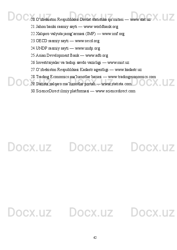 20. O‘zbekiston Respublikasi Davlat statistika qo‘mitasi — www.stat.uz
21. Jahon banki rasmiy sayti — www.worldbank.org
22. Xalqaro valyuta jamg‘armasi (IMF) — www.imf.org
23. OECD rasmiy sayti — www.oecd.org
24. UNDP rasmiy sayti — www.undp.org
25. Asian Development Bank — www.adb.org
26. Investitsiyalar va tashqi savdo vazirligi — www.miit.uz
27. O‘zbekiston Respublikasi Kadastr agentligi — www.kadastr.uz
28. Trading Economics ma’lumotlar bazasi — www.tradingeconomics.com
29. Statista xalqaro ma’lumotlar portali — www.statista.com
30. ScienceDirect ilmiy platformasi — www.sciencedirect.com
42 