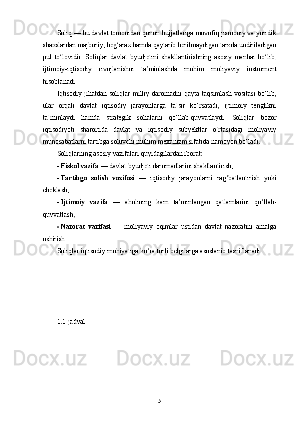 Soliq — bu davlat tomonidan qonun hujjatlariga muvofiq jismoniy va yuridik
shaxslardan majburiy, beg‘araz hamda qaytarib berilmaydigan tarzda undiriladigan
pul   to‘lovidir.   Soliqlar   davlat   byudjetini   shakllantirishning   asosiy   manbai   bo‘lib,
ijtimoiy-iqtisodiy   rivojlanishni   ta’minlashda   muhim   moliyaviy   instrument
hisoblanadi.
Iqtisodiy  jihatdan  soliqlar  milliy daromadni  qayta taqsimlash  vositasi  bo‘lib,
ular   orqali   davlat   iqtisodiy   jarayonlarga   ta’sir   ko‘rsatadi,   ijtimoiy   tenglikni
ta’minlaydi   hamda   strategik   sohalarni   qo‘llab-quvvatlaydi.   Soliqlar   bozor
iqtisodiyoti   sharoitida   davlat   va   iqtisodiy   subyektlar   o‘rtasidagi   moliyaviy
munosabatlarni tartibga soluvchi muhim mexanizm sifatida namoyon bo‘ladi.
Soliqlarning asosiy vazifalari quyidagilardan iborat:
 Fiskal vazifa  — davlat byudjeti daromadlarini shakllantirish;
 Tartibga   solish   vazifasi   —   iqtisodiy   jarayonlarni   rag‘batlantirish   yoki
cheklash;
 Ijtimoiy   vazifa   —   aholining   kam   ta’minlangan   qatlamlarini   qo‘llab-
quvvatlash;
 Nazorat   vazifasi   —   moliyaviy   oqimlar   ustidan   davlat   nazoratini   amalga
oshirish.
Soliqlar iqtisodiy mohiyatiga ko‘ra turli belgilarga asoslanib tasniflanadi.
 
1.1-jadval
5 