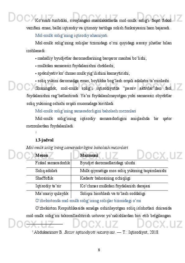 Ko‘rinib   turibdiki,   rivojlangan   mamlakatlarda   mol-mulk   solig‘i   faqat   fiskal
vazifani emas, balki iqtisodiy va ijtimoiy tartibga solish funksiyasini ham bajaradi.
Mol-mulk solig‘ining iqtisodiy ahamiyati
Mol-mulk   solig‘ining   soliqlar   tizimidagi   o‘rni   quyidagi   asosiy   jihatlar   bilan
izohlanadi:
 mahalliy byudjetlar daromadlarining barqaror manbai bo‘lishi;
 mulkdan samarasiz foydalanishni cheklashi;
 spekulyativ ko‘chmas mulk yig‘ilishini kamaytirishi;
 soliq yukini daromadga emas, boylikka bog‘lash orqali adolatni ta’minlashi.
Shuningdek,   mol-mulk   solig‘i   iqtisodiyotda   “passiv   aktivlar”dan   faol
foydalanishni rag‘batlantiradi. Ya’ni foydalanilmayotgan yoki samarasiz obyektlar
soliq yukining oshishi orqali muomalaga kiritiladi.
Mol-mulk solig‘ining samaradorligini baholash mezonlari
Mol-mulk   solig‘ining   iqtisodiy   samaradorligini   aniqlashda   bir   qator
mezonlardan foydalaniladi.
2
1. 3-jadval
Mol-mulk solig‘ining samaradorligini baholash mezonlari
Mezon Mazmuni
Fiskal samaradorlik Byudjet daromadlaridagi ulushi
Soliq adolati Mulk qiymatiga mos soliq yukining taqsimlanishi
Shaffoflik Kadastr bahosining ochiqligi
Iqtisodiy ta’sir Ko‘chmas mulkdan foydalanish darajasi
Ma’muriy qulaylik Soliqni hisoblash va to‘lash soddaligi
O‘zbekistonda mol-mulk solig‘ining soliqlar tizimidagi o‘rni
O‘zbekiston  Respublikasida  amalga oshirilayotgan soliq  islohotlari  doirasida
mol-mulk solig‘ini takomillashtirish ustuvor yo‘nalishlardan biri etib belgilangan.
2
  Abdukarimov B.  Bozor iqtisodiyoti nazariyasi . — T.: Iqtisodiyot, 2018.
8 
