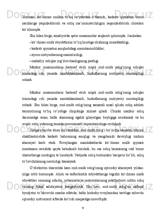 Xususan,   ko‘chmas   mulkni   to‘liq   ro‘yxatdan   o‘tkazish,   kadastr   qiymatini   bozor
narxlariga   yaqinlashtirish   va   soliq   ma’muriyatchiligini   raqamlashtirish   choralari
ko‘rilmoqda.
Shu bilan birga, amaliyotda qator muammolar saqlanib qolmoqda.  Jumladan:
 ko‘chmas mulk obyektlarini to‘liq hisobga olishning murakkabligi;
 kadastr qiymatini aniqlashdagi nomutanosibliklar;
 ayrim imtiyozlarning manzilsizligi;
 mahalliy soliqlar yig‘iluvchanligining pastligi.
Mazkur   muammolarni   bartaraf   etish   orqali   mol-mulk   solig‘ining   soliqlar
tizimidagi   roli   yanada   mustahkamlanib,   hududlarning   moliyaviy   mustaqilligi
oshadi.
Mazkur   muammolarni   bartaraf   etish   orqali   mol-mulk   solig‘ining   soliqlar
tizimidagi   roli   yanada   mustahkamlanib,   hududlarning   moliyaviy   mustaqilligi
oshadi.   Shu   bilan   birga,   mol-mulk   solig‘ining   samarali   amal   qilishi   soliq   adolati
tamoyilining   to‘liq   ro‘yobga   chiqishiga   xizmat   qiladi.   Chunki   mazkur   soliq
daromadga   emas,   balki   shaxsning   egalik   qilayotgan   boyligiga   asoslanadi   va   bu
orqali soliq yukining yanada muvozanatli taqsimlanishiga erishiladi.
Xalqaro tajriba shuni ko‘rsatadiki, mol-mulk solig‘i bo‘yicha samarali tizimni
shakllantirishda   kadastr   bahosining   aniqligi   va   yangilanish   davriyligi   muhim
ahamiyat   kasb   etadi.   Rivojlangan   mamlakatlarda   ko‘chmas   mulk   qiymati
muntazam   ravishda   qayta   baholanib   boriladi,   bu   esa   soliq   bazasining   real   bozor
sharoitlariga mosligini ta’minlaydi. Natijada soliq tushumlari barqaror bo‘lib, soliq
to‘lovchilarning noroziligi kamayadi.
O‘zbekiston sharoitida ham mol-mulk solig‘ining iqtisodiy ahamiyati yildan-
yilga ortib bormoqda. Aholi va tadbirkorlik subyektlariga tegishli ko‘chmas mulk
obyektlari sonining oshishi, urbanizatsiya jarayonlarining jadallashuvi ushbu soliq
turining   fiskal   salohiyatini   kengaytiradi.   Shu   bois,   mol-mulk   solig‘ini   nafaqat
byudjetni to‘ldiruvchi manba sifatida, balki hududiy rivojlanishni tartibga soluvchi
iqtisodiy instrument sifatida ko‘rish maqsadga muvofiqdir.
9 