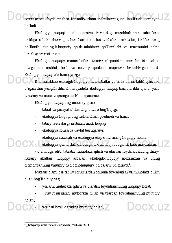 resurslardan   foydalanishda   iqtisodiy   chora-tadbirlarning   qo‘llanilishda   namoyon
bo‘ladi.
Ekologiya   huquqi   –   tabiat-jamiyat   tizimidagi   murakkab   munosabat-larni
tartibga   soladi,   shuning   uchun   ham   turli   tushunchalar,   institutlar,   toifalar   keng
qo‘llanib,   ekologik-huquqiy   qoida-talablarni   qo‘llanilishi   va   mazmunini   ochib
berishga xizmat qiladi.
Ekologik   huquqiy   munosabatlar   tizimini   o‘rganishni   oson   bo‘lishi   uchun
o‘ziga   xos   institut,   toifa   va   nazariy   qoidalar   majmuini   birlashtirgan   holda
ekologiya huquqi o‘z tizimiga ega.
Biz murakkab ekologik huquqiy munosabatlar yo‘nalishlarini tahlil qilish va
o‘rganishni yengillashtirish maqsadida ekologiya huquqi tizimini ikki qismi, ya'ni
umumiy va maxsus qismga bo‘lib o‘rganamiz.
Ekologiya huquqining umumiy qismi
-      tabiat va jamiyat o‘rtasidagi o‘zaro bog‘liqligi;
-      ekologiya huquqining tushunchasi, predmeti va tizimi;
-      tabiiy resurslarga nisbatan mulk huquqi;
-      ekologiya sohasida davlat boshqaruvi;
-      ekologiya nazorati va ekologiya ekspertizasining huquqiy holati;
-      ekologiya qonunchilikni buzganlik uchun javobgarlik kabi mavzularni;
- o‘z ichiga olib, tabiatni muhofaza qilish va ulardan foydalanishning ilmiy-
nazariy   jihatlari,   huquqiy   asoslari,   ekologik-huquqiy   mexanizmi   va   uning
elementlarining umumiy ekologik-huquqiy qoidalarni belgilaydi 6
.
Maxsus qismi esa tabiiy resurslardan oqilona foydalanish va muhofaza qilish
bilan bog‘liq quyidagi:
-      yerlarni muhofaza qilish va ulardan foydalanishning huquqiy holati;
-             suv   resurslarini   muhofaza   qilish   va   ulardan   foydalanishning   huquqiy
holati;
-      yer osti boyliklarining huquqiy holati;
6
  ,,Tarbiyaviy ishlar metodikasi’’ darslik Toshkent 2014.
11 