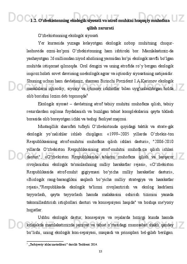 1.2. О‘zbekistonning ekologik siyosati va atrof-muhitni huquqiy muhofaza
qilish zarurati
O‘zbekistonning ekologik siyosati
Yer   kurrasida   yuzaga   kelayotgan   ekologik   nobop   muhitning   chuqur-
lashuvida   ozmi-ko‘pmi   O‘zbekistonning   ham   ishtiroki   bor.   Mamlakatimiz-da
yashayotgan 26 milliondan ziyod aholining yarmidan ko‘pi ekologik xavfli bo‘lgan
muhitda istiqomat qilmoqda. Orol dengizi  va uning atrofida ro‘y bergan ekologik
inqiroz holati sovet davrining noekologik agrar va iqtisodiy siyosatining natijasidir.
Shuning uchun ham davlatimiz, shaxsan Birinchi Prezident I.A.Karimov ekologik
masalalarni   iqtisodiy,   siyosiy   va   ijtimoiy   islohotlar   bilan   uyg‘unlashtirgan   holda
olib borishni lozim deb topmoqda 7
 
Ekologik   siyosat   –   davlatning   atrof   tabiiy   muhitni   muhofaza   qilish,   tabiiy
resurslardan   oqilona   foydalanish   va   buzilgan   tabiat   komplekslarini   qayta   tiklash
borasida olib borayotgan ichki va tashqi faoliyat majmui.
Mustaqillik   sharofati   tufayli   O‘zbekistonda   quyidagi   taktik   va   strate-gik
ekologik   yo‘nalishlar   ishlab   chiqilgan:   «1999–2005   yillarda   O‘zbekis-ton
Respublikasining   atrof-muhitni   muhofaza   qilish   ishlari   dasturi»,   "2006-2010
yillarda   O‘zbekiston   Respublikasining   atrof-muhitni   muhofa-za   qilish   ishlari
dasturi",   «O‘zbekiston   Respublikasida   tabiatni   muhofaza   qilish   va   barqaror
rivojlanishni   ekologik   ta'minlashning   milliy   harakatlar   rejasi»,   «O‘zbekiston
Respublikasida   atrof-muhit   gigiyenasi   bo‘yicha   milliy   harakatlar   dasturi»,
«Biologik   rang-baranglikni   saqlash   bo‘yicha   milliy   strategiya   va   harakatlar
rejasi»,"Respublikada   ekologik   ta'limni   rivojlantirish   va   ekolog   kadrlarni
tayyorlash,   qayta   tayyorlash   hamda   malakasini   oshirish   tizimini   yanada
takomillashtirish   istiqbollari   dasturi   va   konsepsiyasi   haqida"   va   boshqa   me'yoriy
hujjatlar.
Ushbu   ekologik   dastur,   konsepsiya   va   rejalarda   hozirgi   kunda   hamda
kelajakda  mamlakatimizda   jamiyat   va  tabiat   o‘rtasidagi   munosabat  shakli   qanday
bo‘lishi,   uning   ekologik   kon-sepsiyasi,   maqsadi   va   prinsiplari   bel-gilab   berilgan.
7
  ,,Tarbiyaviy ishlar metodikasi’’ darslik Toshkent 2014.
13 