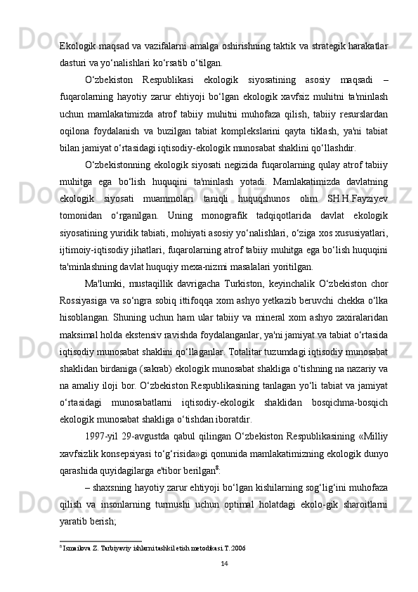 Ekologik maqsad va vazifalarni amalga oshirishning taktik va strategik harakatlar
dasturi va yo‘nalishlari ko‘rsatib o‘tilgan.
O‘zbekiston   Respublikasi   ekologik   siyosatining   asosiy   maqsadi   –
fuqarolarning   hayotiy   zarur   ehtiyoji   bo‘lgan   ekologik   xavfsiz   muhitni   ta'minlash
uchun   mamlakatimizda   atrof   tabiiy   muhitni   muhofaza   qilish,   tabiiy   resurslardan
oqilona   foydalanish   va   buzilgan   tabiat   komplekslarini   qayta   tiklash,   ya'ni   tabiat
bilan jamiyat o‘rtasidagi iqtisodiy-ekologik munosabat shaklini qo‘llashdir.
O‘zbekistonning  ekologik siyosati  negizida fuqarolarning qulay atrof tabiiy
muhitga   ega   bo‘lish   huquqini   ta'minlash   yotadi.   Mamlakatimizda   davlatning
ekologik   siyosati   muammolari   taniqli   huquqshunos   olim   SH.H.Fayziyev
tomonidan   o‘rganilgan.   Uning   monografik   tadqiqotlarida   davlat   ekologik
siyosatining yuridik tabiati, mohiyati asosiy yo‘nalishlari, o‘ziga xos xususiyatlari,
ijtimoiy-iqtisodiy jihatlari, fuqarolarning atrof tabiiy muhitga ega bo‘lish huquqini
ta'minlashning davlat huquqiy mexa-nizmi masalalari yoritilgan.
Ma'lumki,   mustaqillik   davrigacha   Turkiston,   keyinchalik   O‘zbekiston   chor
Rossiyasiga va so‘ngra sobiq ittifoqqa xom ashyo yetkazib beruvchi chekka o‘lka
hisoblangan.   Shuning   uchun   ham   ular   tabiiy   va   mineral   xom   ashyo   zaxiralaridan
maksimal holda ekstensiv ravishda foydalanganlar, ya'ni jamiyat va tabiat o‘rtasida
iqtisodiy munosabat shaklini qo‘llaganlar. Totalitar tuzumdagi iqtisodiy munosabat
shaklidan birdaniga (sakrab) ekologik munosabat shakliga o‘tishning na nazariy va
na amaliy iloji bor. O‘zbekiston Respublikasining tanlagan yo‘li tabiat va jamiyat
o‘rtasidagi   munosabatlarni   iqtisodiy-ekologik   shaklidan   bosqichma-bosqich
ekologik munosabat shakliga o‘tishdan iboratdir.
1997-yil   29-avgustda   qabul   qilingan   O‘zbekiston   Respublikasining   «Milliy
xavfsizlik konsepsiyasi to‘g‘risida»gi qonunida mamlakatimizning ekologik dunyo
qarashida quyidagilarga e'tibor berilgan 8
: 
– shaxsning hayotiy zarur ehtiyoji bo‘lgan kishilarning sog‘lig‘ini muhofaza
qilish   va   insonlarning   turmushi   uchun   optimal   holatdagi   ekolo-gik   sharoitlarni
yaratib berish;
8
  Ismailova Z. Tarbiyaviy ishlarni tashkil etish metodikasi.T.:2006
14 