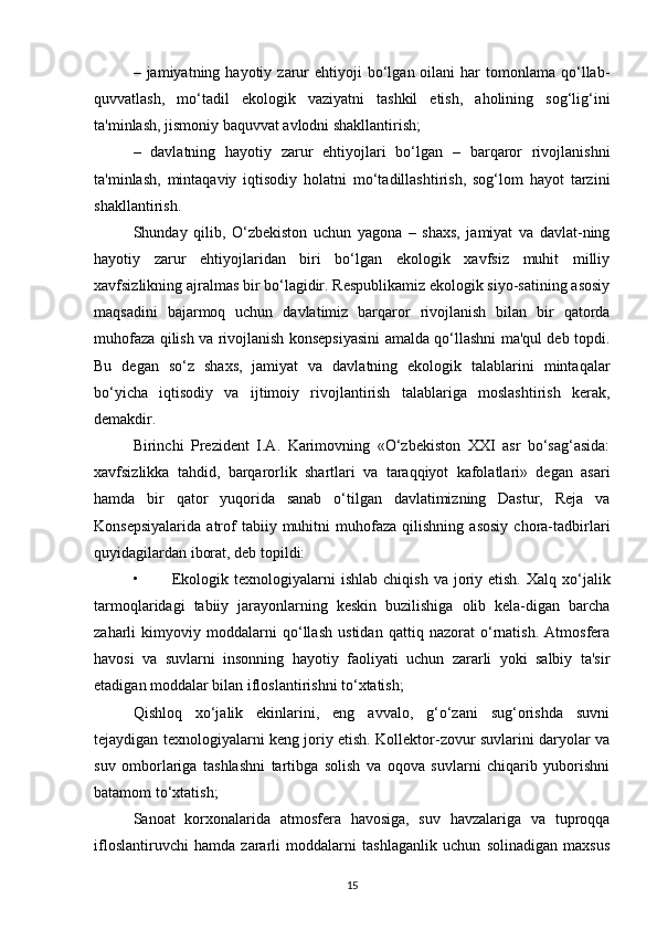 –  jamiyatning  hayotiy  zarur  ehtiyoji  bo‘lgan  oilani   har  tomonlama  qo‘llab-
quvvatlash,   mo‘tadil   ekologik   vaziyatni   tashkil   etish,   aholining   sog‘lig‘ini
ta'minlash, jismoniy baquvvat avlodni shakllantirish;
–   davlatning   hayotiy   zarur   ehtiyojlari   bo‘lgan   –   barqaror   rivojlanishni
ta'minlash,   mintaqaviy   iqtisodiy   holatni   mo‘tadillashtirish,   sog‘lom   hayot   tarzini
shakllantirish.
Shunday   qilib,   O‘zbekiston   uchun   yagona   –   shaxs,   jamiyat   va   davlat-ning
hayotiy   zarur   ehtiyojlaridan   biri   bo‘lgan   ekologik   xavfsiz   muhit   milliy
xavfsizlikning ajralmas bir bo‘lagidir. Respublikamiz ekologik siyo-satining asosiy
maqsadini   bajarmoq   uchun   davlatimiz   barqaror   rivojlanish   bilan   bir   qatorda
muhofaza qilish va rivojlanish konsepsiyasini amalda qo‘llashni ma'qul deb topdi.
Bu   degan   so‘z   shaxs,   jamiyat   va   davlatning   ekologik   talablarini   mintaqalar
bo‘yicha   iqtisodiy   va   ijtimoiy   rivojlantirish   talablariga   moslashtirish   kerak,
demakdir.
Birinchi   Prezident   I.A.   Karimovning   «O‘zbekiston   XXI   asr   bo‘sag‘asida:
xavfsizlikka   tahdid,   barqarorlik   shartlari   va   taraqqiyot   kafolatlari»   degan   asari
hamda   bir   qator   yuqorida   sanab   o‘tilgan   davlatimizning   Dastur,   Reja   va
Konsepsiyalarida   atrof   tabiiy   muhitni   muhofaza   qilishning   asosiy   chora-tadbirlari
quyidagilardan iborat, deb topildi:
• Ekologik  texnologiyalarni   ishlab  chiqish  va joriy etish.  Xalq  xo‘jalik
tarmoqlaridagi   tabiiy   jarayonlarning   keskin   buzilishiga   olib   kela-digan   barcha
zaharli   kimyoviy   moddalarni   qo‘llash   ustidan   qattiq   nazorat   o‘rnatish.   Atmosfera
havosi   va   suvlarni   insonning   hayotiy   faoliyati   uchun   zararli   yoki   salbiy   ta'sir
etadigan moddalar bilan ifloslantirishni to‘xtatish;
Qishloq   xo‘jalik   ekinlarini,   eng   avvalo,   g‘o‘zani   sug‘orishda   suvni
tejaydigan texnologiyalarni keng joriy etish. Kollektor-zovur suvlarini daryolar va
suv   omborlariga   tashlashni   tartibga   solish   va   oqova   suvlarni   chiqarib   yuborishni
batamom to‘xtatish;
Sanoat   korxonalarida   atmosfera   havosiga,   suv   havzalariga   va   tuproqqa
ifloslantiruvchi   hamda   zararli   moddalarni   tashlaganlik   uchun   solinadigan   maxsus
15 