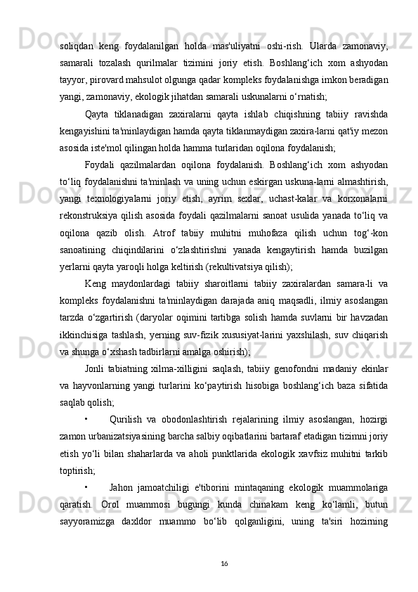 soliqdan   keng   foydalanilgan   holda   mas'uliyatni   oshi-rish.   Ularda   zamonaviy,
samarali   tozalash   qurilmalar   tizimini   joriy   etish.   Boshlang‘ich   xom   ashyodan
tayyor, pirovard mahsulot olgunga qadar kompleks foydalanishga imkon beradigan
yangi, zamonaviy, ekologik jihatdan samarali uskunalarni o‘rnatish;
Qayta   tiklanadigan   zaxiralarni   qayta   ishlab   chiqishning   tabiiy   ravishda
kengayishini ta'minlaydigan hamda qayta tiklanmaydigan zaxira-larni qat'iy mezon
asosida iste'mol qilingan holda hamma turlaridan oqilona foydalanish;
Foydali   qazilmalardan   oqilona   foydalanish.   Boshlang‘ich   xom   ashyodan
to‘liq foydalanishni ta'minlash va uning uchun eskirgan uskuna-larni almashtirish,
yangi   texnologiyalarni   joriy   etish,   ayrim   sexlar,   uchast-kalar   va   korxonalarni
rekonstruksiya qilish asosida  foydali qazilmalarni  sanoat  usulida yanada to‘liq va
oqilona   qazib   olish.   Atrof   tabiiy   muhitni   muhofaza   qilish   uchun   tog‘-kon
sanoatining   chiqindilarini   o‘zlashtirishni   yanada   kengaytirish   hamda   buzilgan
yerlarni qayta yaroqli holga keltirish (rekultivatsiya qilish);
Keng   maydonlardagi   tabiiy   sharoitlarni   tabiiy   zaxiralardan   samara-li   va
kompleks   foydalanishni   ta'minlaydigan   darajada   aniq   maqsadli,   ilmiy   asoslangan
tarzda   o‘zgartirish   (daryolar   oqimini   tartibga   solish   hamda   suvlarni   bir   havzadan
ikkinchisiga   tashlash,   yerning   suv-fizik   xususiyat-larini   yaxshilash,   suv   chiqarish
va shunga o‘xshash tadbirlarni amalga oshirish);
Jonli   tabiatning   xilma-xilligini   saqlash,   tabiiy   genofondni   madaniy   ekinlar
va   hayvonlarning   yangi   turlarini   ko‘paytirish   hisobiga   boshlang‘ich   baza   sifatida
saqlab qolish;
• Qurilish   va   obodonlashtirish   rejalarining   ilmiy   asoslangan,   hozirgi
zamon urbanizatsiyasining barcha salbiy oqibatlarini bartaraf etadigan tizimni joriy
etish   yo‘li   bilan   shaharlarda   va   aholi   punktlarida   ekologik   xavfsiz   muhitni   tarkib
toptirish;
• Jahon   jamoatchiligi   e'tiborini   mintaqaning   ekologik   muammolariga
qaratish.   Orol   muammosi   bugungi   kunda   chinakam   keng   ko‘lamli,   butun
sayyoramizga   daxldor   muammo   bo‘lib   qolganligini,   uning   ta'siri   hozirning
16 