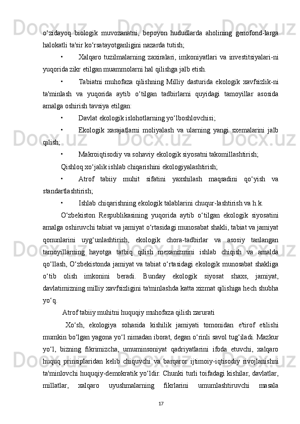o‘zidayoq   biologik   muvozanatni,   bepoyon   hududlarda   aholining   genofond-larga
halokatli ta'sir ko‘rsatayotganligini nazarda tutish;
• Xalqaro   tuzilmalarning   zaxiralari,   imkoniyatlari   va   investitsiyalari-ni
yuqorida zikr etilgan muammolarni hal qilishga jalb etish.
• Tabiatni   muhofaza   qilishning   Milliy   dasturida   ekologik   xavfsizlik-ni
ta'minlash   va   yuqorida   aytib   o‘tilgan   tadbirlarni   quyidagi   tamoyillar   asosida
amalga oshirish tavsiya etilgan:
• Davlat ekologik islohotlarning yo‘lboshlovchisi;
• Ekologik   xarajatlarni   moliyalash   va   ularning   yangi   sxemalarini   jalb
qilish;
• Makroiqtisodiy va sohaviy ekologik siyosatni takomillashtirish;
Qishloq xo‘jalik ishlab chiqarishini ekologiyalashtirish;
• Atrof   tabiiy   muhit   sifatini   yaxshilash   maqsadini   qo‘yish   va
standartlashtirish;
• Ishlab chiqarishning ekologik talablarini chuqur-lashtirish va h.k.
O‘zbekiston   Respublikasining   yuqorida   aytib   o‘tilgan   ekologik   siyosatini
amalga oshiruvchi tabiat va jamiyat o‘rtasidagi munosabat shakli, tabiat va jamiyat
qonunlarini   uyg‘unlashtirish,   ekologik   chora-tadbirlar   va   asosiy   tanlangan
tamoyillarning   hayotga   tatbiq   qilish   mexanizmini   ishlab   chiqish   va   amalda
qo‘llash, O‘zbekistonda jamiyat va tabiat o‘rtasidagi ekologik munosabat shakliga
o‘tib   olish   imkonini   beradi.   Bunday   ekologik   siyosat   shaxs,   jamiyat,
davlatimizning milliy xavfsizligini ta'minlashda katta xizmat qilishiga hech shubha
yo‘q.
 Atrof tabiiy muhitni huquqiy muhofaza qilish zarurati
  Xo‘sh,   ekologiya   sohasida   kishilik   jamiyati   tomonidan   e'tirof   etilishi
mumkin bo‘lgan yagona yo‘l nimadan iborat, degan o‘rinli savol tug‘iladi. Mazkur
yo‘l,   bizning   fikrimizcha,   umuminsoniyat   qadriyatlarini   ifoda   etuvchi,   xalqaro
huquq   prinsiplaridan   kelib   chiquvchi   va   barqaror   ijtimoiy-iqtisodiy   rivojlanishni
ta'minlovchi huquqiy-demokratik yo‘ldir. Chunki turli toifadagi kishilar, davlatlar,
millatlar,   xalqaro   uyushmalarning   fikrlarini   umumlashtiruvchi   masala
17 