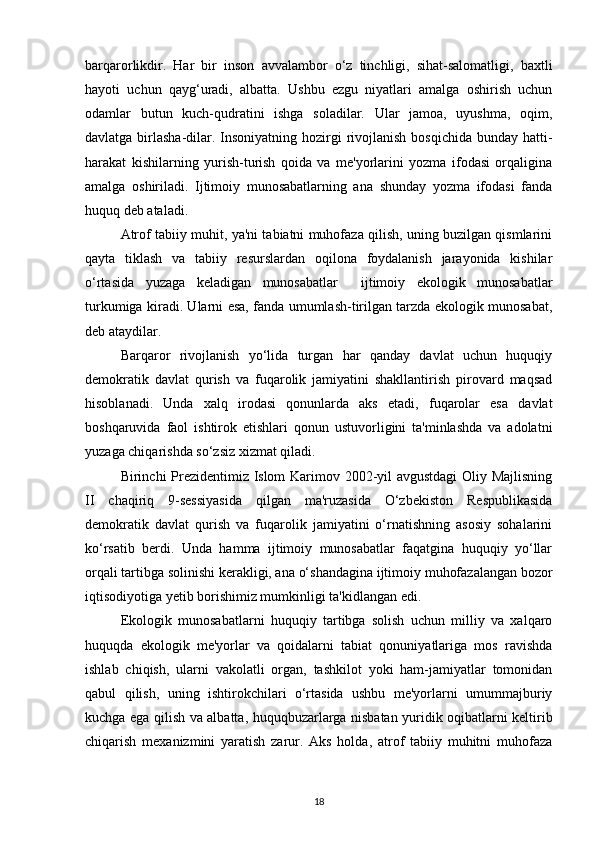 barqarorlikdir.   Har   bir   inson   avvalambor   o‘z   tinchligi,   sihat-salomatligi,   baxtli
hayoti   uchun   qayg‘uradi,   albatta.   Ushbu   ezgu   niyatlari   amalga   oshirish   uchun
odamlar   butun   kuch-qudratini   ishga   soladilar.   Ular   jamoa,   uyushma,   oqim,
davlatga birlasha-dilar. Insoniyatning hozirgi rivojlanish  bosqichida bunday hatti-
harakat   kishilarning   yurish-turish   qoida   va   me'yorlarini   yozma   ifodasi   orqaligina
amalga   oshiriladi.   Ijtimoiy   munosabatlarning   ana   shunday   yozma   ifodasi   fanda
huquq deb ataladi.
Atrof tabiiy muhit, ya'ni tabiatni muhofaza qilish, uning buzilgan qismlarini
qayta   tiklash   va   tabiiy   resurslardan   oqilona   foydalanish   jarayonida   kishilar
o‘rtasida   yuzaga   keladigan   munosabatlar     ijtimoiy   ekologik   munosabatlar
turkumiga kiradi. Ularni esa, fanda umumlash-tirilgan tarzda ekologik munosabat,
deb ataydilar.
Barqaror   rivojlanish   yo‘lida   turgan   har   qanday   davlat   uchun   huquqiy
demokratik   davlat   qurish   va   fuqarolik   jamiyatini   shakllantirish   pirovard   maqsad
hisoblanadi.   Unda   xalq   irodasi   qonunlarda   aks   etadi,   fuqarolar   esa   davlat
boshqaruvida   faol   ishtirok   etishlari   qonun   ustuvorligini   ta'minlashda   va   adolatni
yuzaga chiqarishda so‘zsiz xizmat qiladi.
Birinchi Prezidentimiz Islom Karimov 2002-yil avgustdagi  Oliy Majlisning
II   chaqiriq   9-sessiyasida   qilgan   ma'ruzasida   O‘zbekiston   Respublikasida
demokratik   davlat   qurish   va   fuqarolik   jamiyatini   o‘rnatishning   asosiy   sohalarini
ko‘rsatib   berdi.   Unda   hamma   ijtimoiy   munosabatlar   faqatgina   huquqiy   yo‘llar
orqali tartibga solinishi kerakligi, ana o‘shandagina ijtimoiy muhofazalangan bozor
iqtisodiyotiga yetib borishimiz mumkinligi ta'kidlangan edi.
Ekologik   munosabatlarni   huquqiy   tartibga   solish   uchun   milliy   va   xalqaro
huquqda   ekologik   me'yorlar   va   qoidalarni   tabiat   qonuniyatlariga   mos   ravishda
ishlab   chiqish,   ularni   vakolatli   organ,   tashkilot   yoki   ham-jamiyatlar   tomonidan
qabul   qilish,   uning   ishtirokchilari   o‘rtasida   ushbu   me'yorlarni   umummajburiy
kuchga ega qilish va albatta, huquqbuzarlarga nisbatan yuridik oqibatlarni keltirib
chiqarish   mexanizmini   yaratish   zarur.   Aks   holda,   atrof   tabiiy   muhitni   muhofaza
18 