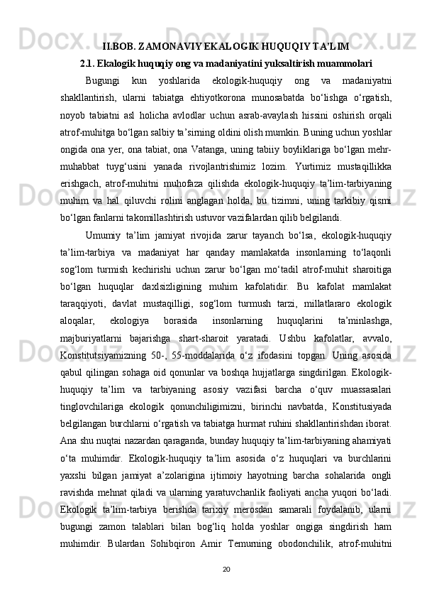 II.BOB. ZAMONAVIY EKALOGIK HUQUQIY TA’LIM
2.1. Ekalogik huquqiy ong va madaniyatini yuksaltirish muammolari
Bugungi   kun   yoshlarida   ekologik-huquqiy   ong   va   madaniyatni
shakllantirish,   ularni   tabiatga   ehtiyotkorona   munosabatda   bо‘lishga   о‘rgatish,
noyob   tabiatni   asl   holicha   avlodlar   uchun   asrab-avaylash   hissini   oshirish   orqali
atrof-muhitga bо‘lgan salbiy ta’sirning oldini olish mumkin. Buning uchun yoshlar
ongida  ona  yer,  ona  tabiat,  ona  Vatanga,   uning  tabiiy  boyliklariga  bо‘lgan  mehr-
muhabbat   tuyg‘usini   yanada   rivojlantrishimiz   lozim.   Yurtimiz   mustaqillikka
erishgach,   atrof-muhitni   muhofaza   qilishda   ekologik-huquqiy   ta’lim-tarbiyaning
muhim   va   hal   qiluvchi   rolini   anglagan   holda,   bu   tizimni,   uning   tarkibiy   qismi
bо‘lgan fanlarni takomillashtirish ustuvor vazifalardan qilib belgilandi. 
Umumiy   ta’lim   jamiyat   rivojida   zarur   tayanch   bо‘lsa,   ekologik-huquqiy
ta’lim-tarbiya   va   madaniyat   har   qanday   mamlakatda   insonlarning   tо‘laqonli
sog‘lom   turmish   kechirishi   uchun   zarur   bо‘lgan   mо‘tadil   atrof-muhit   sharoitiga
bо‘lgan   huquqlar   daxlsizligining   muhim   kafolatidir.   Bu   kafolat   mamlakat
taraqqiyoti,   davlat   mustaqilligi,   sog‘lom   turmush   tarzi,   millatlararo   ekologik
aloqalar,   ekologiya   borasida   insonlarning   huquqlarini   ta’minlashga,
majburiyatlarni   bajarishga   shart-sharoit   yaratadi.   Ushbu   kafolatlar,   avvalo,
Konstitutsiyamizning   50-,   55-moddalarida   о‘z   ifodasini   topgan.   Uning   asosida
qabul   qilingan  sohaga   oid  qonunlar  va  boshqa  hujjatlarga  singdirilgan.  Ekologik-
huquqiy   ta’lim   va   tarbiyaning   asosiy   vazifasi   barcha   о‘quv   muassasalari
tinglovchilariga   ekologik   qonunchiligimizni,   birinchi   navbatda,   Konstitusiyada
belgilangan burchlarni о‘rgatish va tabiatga hurmat ruhini shakllantirishdan iborat.
Ana shu nuqtai nazardan qaraganda, bunday huquqiy ta’lim-tarbiyaning ahamiyati
о‘ta   muhimdir.   Ekologik-huquqiy   ta’lim   asosida   о‘z   huquqlari   va   burchlarini
yaxshi   bilgan   jamiyat   a’zolarigina   ijtimoiy   hayotning   barcha   sohalarida   ongli
ravishda  mehnat  qiladi  va  ularning  yaratuvchanlik  faoliyati   ancha  yuqori   bо‘ladi.
Ekologik   ta’lim-tarbiya   berishda   tarixiy   merosdan   samarali   foydalanib,   ularni
bugungi   zamon   talablari   bilan   bog‘liq   holda   yoshlar   ongiga   singdirish   ham
muhimdir.   Bulardan   Sohibqiron   Amir   Temurning   obodonchilik,   atrof-muhitni
20 