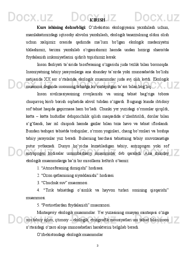 KIRISH
Kurs   ishining   dolzarbligi:   О‘zbekiston   ekologiyasini   yaxshilash   uchun,
mamlakatimizdagi iqtisodiy ahvolni yaxshilash, ekologik tanazzulning oldini olish
uchun   xalqimiz   orasida   qadimda   ma’lum   bо‘lgan   ekologik   madaniyatni
tiklashimiz,   tarixni   yaxshilab   о‘rganishimiz   hamda   undan   hozirgi   sharoitda
foydalanish imkoniyatlarini qidirib topishimiz kerak.
Inson  faoliyati  ta’sirida biosferaning о‘zgarishi  juda tezlik bilan bormoqda.
Insoniyatning  tabiiy jarayonlarga ana  shunday ta’sirda yoki  munosabatda  bо‘lishi
natijasida   XX   asr   о‘rtalarida   ekologik   muammolar   juda   avj   olib   ketdi.   Ekologik
muammo deganda insonning tabiatga kо‘rsatayotgan ta’siri bilan bog‘liq.
Inson   sivilizasiyasining   rivojlanishi   va   uning   tabiat   bag‘riga   tobora
chuqurroq   kirib   borish   oqibatida   ahvol   tubdan   о‘zgardi.   Bugungi   kunda   ibtidoiy
sof  tabiat  haqida gapirmasa  ham  bо‘ladi. Chunki  yer  yuzidagi  о‘rmonlar  qirqildi,
katta   –   katta   hududlar   dehqonchilik   qilish   maqsadida   о‘zlashtirildi,   dorilar   bilan
о‘g‘tlandi,   har   xil   chiqindi   hamda   gazlar   bilan   toza   havo   va   tabiat   ifloslandi.
Bundan tashqari tabiatda toshqinlar, о‘rmon yoginlari, chang bо‘ronlari va boshqa
tabiiy   jarayonlar   yuz   beradi.   Bularning   barchasi   tabiatning   tabiiy   muvozanatiga
putur   yetkazadi.   Dunyo   bо‘yicha   kuzatiladigan   tabiiy,   antropogen   yoki   sof
antropogen   hodisalar   umumbashariy   muammolar   deb   qaraladi.   Ana   shunday
ekologik muammolarga ba’zi bir misollarni keltirib о‘tamiz:
1. "Atmosferaning dimiqishi” hodisasi.
2. "Ozon qatlamining siyraklanishi” hodisasi.
3. "Chuchuk suv” muammosi .
4.   "Tirik   tabiatdagi   о‘simlik   va   hayvon   turlari   sonining   qisqarishi”
muammosi.
5. "Pestisetlardan foydalanish” muammosi.
Mintaqaviy ekologik muammolar. Yer yuzasining muayan mintaqasi  о‘ziga
xos tabiiy iqlim, ijtimoiy – ekologik, etnogirafik xususiyatlari uni tabiat bilan inson
о‘rtasidagi о‘zaro aloqa munosabatlari harakterini belgilab beradi.
О‘zbekistondagi ekologik muammolar
3 