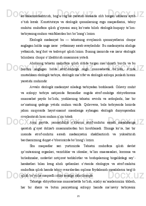kо‘kalamzorlashtirish,   bog‘u   rog‘lar   yaratish   borasida   olib   borgan   ishlarini   aytib
о‘tish   kerak.   Konstitutsiya   va   ekologik   qonunlarning   ezgu   maqsadlarini,   tabiiy
muhitni   muhofaza   qilish   g‘oyasini   aniq   kо‘rsata   bilish   ekologik-huquqiy   ta’lim-
tarbiyaning muhim vazifalaridan biri bо‘lmog‘i lozim. 
Ekologik   madaniyat   bu   —   tabiatning   rivojlanish   qonuniyatlarini   chuqur
anglagan holda unga zarar   yetkazmay asrab-avaylashdir. Bu madaniyatni aholiga
yetkazish, targ‘ibot va tashviqot qilish lozim. Buning zamirida esa zarur ekologik
bilimlarni chuqur о‘zlashtirish muammosi yotadi.
Aholining   tabiatni   muhofaza   qilish   oldida   turgan   mas’uliyatli   burchi   va   bu
burchni   anglagan   holda   atrof-muhitga   ongli   munosabatda   bо‘lishi,   о‘zida
mustahkam ekologik tarbiya, ekologik ma’rifat va ekologik axloqni jamlash hissini
yaratishi muhimdir.
Avvalo   ekologik   madaniyat   oiladagi   tarbiyadan   boshlanadi.   Oilaviy   muhit
va   axloqiy   tarbiya   natijasida   farzandlar   ongida   atrof-muhitga   ehtiyotkorona
munosabat   paydo   bо‘lishi,   yoshlarning   tabiatni   sevishi   va   ardoqlashi,   har   bir
ne’matning   qadriga   yetishi   muhim   vazifa.   Qolaversa,   bola   tarbiyasida   hozirda
jahon   miqyosida   hayot-mamot   masalasiga   aylangan   ekologik   dunyoqarashni
rivojlantirish hissi muhim о‘rin tutadi.
Ayni   paytda,   jamoatchilik   e’tiborini   atrof-muhitni   asrash   masalalariga
qaratish   g‘oyat   dolzarb   muammolardan   biri   hisoblanadi.   Shunga   kо‘ra,   har   bir
insonda   atrof-muhitni   asrash   madaniyatini   shakllantirish   va   yuksaltirish
barchamizning diqqat-e’tiborimizda bо‘lmog‘i lozim.
Shu   maqsadlar   sari   yurtimizda   Tabiatni   muhofaza   qilish   davlat
qо‘mitasining   organlari,   vazirliklar   va   idoralar,   ta’lim   muassasalari,   korxona   va
birlashmalar,   nodavlat   notijorat   tashkilotlar   va   boshqalarning   birgalikdagi   say’-
harakatlari   bilan   keng   aholi   qatlamlari   о‘rtasida   ekologiya   va   atrof-muhitni
muhofaza qilish hamda tabiiy resurslardan oqilona foydalanish masalalarini targ‘ib
qilish bо‘yicha maqsadli ishlar amalga oshirilmoqda.
Tabiatga ehtiyotkorona munosabatda bо‘lish, azaliy an’analarimizni tiklash,
har   bir   shaxs   va   butun   jamiyatning   axloqiy   hamda   ma’naviy   tarbiyasini
21 