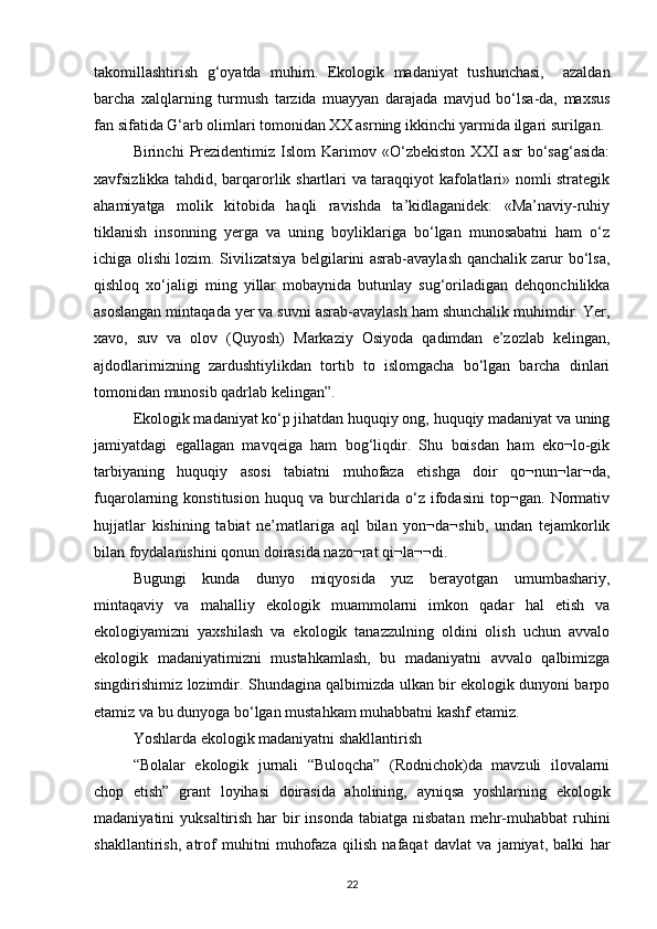 takomillashtirish   g‘oyatda   muhim.   Ekologik   madaniyat   tushunchasi,     azaldan
barcha   xalqlarning   turmush   tarzida   muayyan   darajada   mavjud   bо‘lsa-da,   maxsus
fan sifatida G‘arb olimlari tomonidan XX asrning ikkinchi yarmida ilgari surilgan.
Birinchi   Prezidentimiz   Islom   Karimov   «О‘zbekiston   XXI   asr   bо‘sag‘asida:
xavfsizlikka tahdid, barqarorlik shartlari va taraqqiyot kafolatlari» nomli strategik
ahamiyatga   molik   kitobida   haqli   ravishda   ta’kidlaganidek:   «Ma’naviy-ruhiy
tiklanish   insonning   yerga   va   uning   boyliklariga   bо‘lgan   munosabatni   ham   о‘z
ichiga olishi lozim. Sivilizatsiya belgilarini asrab-avaylash qanchalik zarur bо‘lsa,
qishloq   xо‘jaligi   ming   yillar   mobaynida   butunlay   sug‘oriladigan   dehqonchilikka
asoslangan mintaqada yer va suvni asrab-avaylash ham shunchalik muhimdir. Yer,
xavo,   suv   va   olov   (Quyosh)   Markaziy   Osiyoda   qadimdan   e’zozlab   kelingan,
ajdodlarimizning   zardushtiylikdan   tortib   to   islomgacha   bо‘lgan   barcha   dinlari
tomonidan munosib qadrlab kelingan”.
Ekologik madaniyat kо‘p jihatdan huquqiy ong, huquqiy madaniyat va uning
jamiyatdagi   egallagan   mavqeiga   ham   bog‘liqdir.   Shu   boisdan   ham   eko¬lo-gik
tarbiyaning   huquqiy   asosi   tabiatni   muhofaza   etishga   doir   qo¬nun¬lar¬da,
fuqarolarning   konstitusion   huquq   va   burchlarida   о‘z   ifodasini   top¬gan.   Normativ
hujjatlar   kishining   tabiat   ne’matlariga   aql   bilan   yon¬da¬shib,   undan   tejamkorlik
bilan foydalanishini qonun doirasida nazo¬rat qi¬la¬¬di.
Bugungi   kunda   dunyo   miqyosida   yuz   berayotgan   umumbashariy,
mintaqaviy   va   mahalliy   ekologik   muammolarni   imkon   qadar   hal   etish   va
ekologiyamizni   yaxshilash   va   ekologik   tanazzulning   oldini   olish   uchun   avvalo
ekologik   madaniyatimizni   mustahkamlash,   bu   madaniyatni   avvalo   qalbimizga
singdirishimiz lozimdir. Shundagina qalbimizda ulkan bir ekologik dunyoni barpo
etamiz va bu dunyoga bо‘lgan mustahkam muhabbatni kashf etamiz.
Yoshlarda ekologik madaniyatni shakllantirish
“Bolalar   ekologik   jurnali   “Buloqcha”   (Rodnichok)da   mavzuli   ilovalarni
chop   etish”   grant   loyihasi   doirasida   aholining,   ayniqsa   yoshlarning   ekologik
madaniyatini  yuksaltirish har  bir  insonda  tabiatga nisbatan  mehr-muhabbat  ruhini
shakllantirish,   atrof   muhitni   muhofaza   qilish   nafaqat   davlat   va   jamiyat,   balki   har
22 