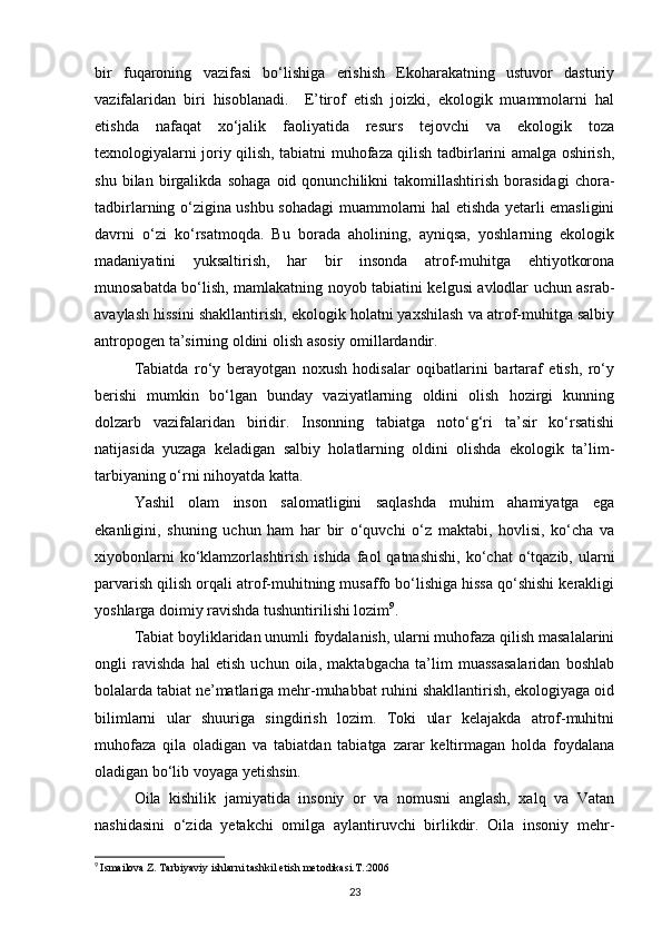 bir   fuqaroning   vazifasi   bо‘lishiga   erishish   Ekoharakatning   ustuvor   dasturiy
vazifalaridan   biri   hisoblanadi.     E’tirof   etish   joizki,   ekologik   muammolarni   hal
etishda   nafaqat   xо‘jalik   faoliyatida   resurs   tejovchi   va   ekologik   toza
texnologiyalarni joriy qilish, tabiatni muhofaza qilish tadbirlarini amalga oshirish,
shu   bilan   birgalikda   sohaga   oid   qonunchilikni   takomillashtirish   borasidagi   chora-
tadbirlarning о‘zigina ushbu sohadagi muammolarni hal etishda yetarli emasligini
davrni   о‘zi   kо‘rsatmoqda.   Bu   borada   aholining,   ayniqsa,   yoshlarning   ekologik
madaniyatini   yuksaltirish,   har   bir   insonda   atrof-muhitga   ehtiyotkorona
munosabatda bо‘lish, mamlakatning noyob tabiatini kelgusi avlodlar uchun asrab-
avaylash hissini shakllantirish, ekologik holatni yaxshilash va atrof-muhitga salbiy
antropogen ta’sirning oldini olish asosiy omillardandir.
Tabiatda   rо‘y   berayotgan   noxush   hodisalar   oqibatlarini   bartaraf   etish,   rо‘y
berishi   mumkin   bо‘lgan   bunday   vaziyatlarning   oldini   olish   hozirgi   kunning
dolzarb   vazifalaridan   biridir.   Insonning   tabiatga   notо‘g‘ri   ta’sir   kо‘rsatishi
natijasida   yuzaga   keladigan   salbiy   holatlarning   oldini   olishda   ekologik   ta’lim-
tarbiyaning о‘rni nihoyatda katta.
Yashil   olam   inson   salomatligini   saqlashda   muhim   ahamiyatga   ega
ekanligini,   shuning   uchun   ham   har   bir   о‘quvchi   о‘z   maktabi,   hovlisi,   kо‘cha   va
xiyobonlarni   kо‘klamzorlashtirish  ishida  faol  qatnashishi,   kо‘chat  о‘tqazib, ularni
parvarish qilish orqali atrof-muhitning musaffo bо‘lishiga hissa qо‘shishi kerakligi
yoshlarga doimiy ravishda tushuntirilishi lozim 9
.
Tabiat boyliklaridan unumli foydalanish, ularni muhofaza qilish masalalarini
ongli   ravishda   hal   etish   uchun   oila,   maktabgacha   ta’lim   muassasalaridan   boshlab
bolalarda tabiat ne’matlariga mehr-muhabbat ruhini shakllantirish, ekologiyaga oid
bilimlarni   ular   shuuriga   singdirish   lozim.   Toki   ular   kelajakda   atrof-muhitni
muhofaza   qila   oladigan   va   tabiatdan   tabiatga   zarar   keltirmagan   holda   foydalana
oladigan bо‘lib voyaga yetishsin.
Oila   kishilik   jamiyatida   insoniy   or   va   nomusni   anglash,   xalq   va   Vatan
nashidasini   о‘zida   yetakchi   omilga   aylantiruvchi   birlikdir.   Oila   insoniy   mehr-
9
  Ismailova Z. Tarbiyaviy ishlarni tashkil etish metodikasi.T.:2006
23 
