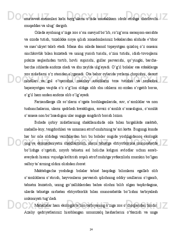 muruvvat   mezonlari   kabi   tuyg‘ularni   о‘zida   mustahkam   idrok   etishga   chorlovchi
muqaddas va ulug‘ dargoh.
Oilada ayolning о‘ziga xos о‘rni mavjud bо‘lib, rо‘zg‘orni saranjom-sarishta
va ozoda tutish, tozalikka rioya qilish xonadonlarimiz bekalaridan alohida e’tibor
va  mas’uliyat  talab  etadi.  Mana  shu   oilada  kamol   topayotgan  qizaloq  о‘z  onasini
sinchkovlik   bilan   kuzatadi   va   uning   yurish   turishi,   о‘zini   tutishi,   idish-tovoqlarni
pokiza   saqlashidan   tortib,   hovli   supirishi,   gullar   parvarishi,   qо‘yingki,   barcha-
barcha ishlarda andoza oladi va shu zaylda ulg‘ayadi. О‘g‘il bolalar esa erkaklarga
xos xislatlarni о‘z otasidan о‘rganadi. Ota bahor oylarida yerlarni chopishni, daraxt
nihollari   va   gul   о‘tqazishni,   maishiy   asboblarni   toza   tutishni   va   sozlashni
bajarayotgan  vaqtda   о‘z  о‘g‘lini   oldiga  olib   shu   ishlarni   oz-ozdan   о‘rgatib  borsa,
о‘g‘il ham undan andoza olib о‘lg‘ayadi.
Farzandlarga   ilk   sо‘zlarni   о‘rgata   boshlaganlarida,   suv,   о‘simliklar   va   non
tushunchalarini, ularni qadrlash kerakligini, suvsiz о‘simlik о‘smasligini, о‘simlik
о‘smasa non bо‘lmasligini ular ongiga singdirib borish lozim.
Bolada   ijobiy   xislatlarning   shakllanishida   oila   bilan   birgalikda   maktab,
mahalla-kuy, tengdoshlari va umuman atrof-muhitning ta’siri katta. Bugungi kunda
har   bir   oila   oldidagi   vazifalardan   biri   bu   bolalar   ongida   yoshligidanoq   ekologik
ong   va   ekomadaniyatni   shakllantirish,   ularni   tabiatga   ehtiyotkorona   munosabatda
bо‘lishga   о‘rgatish,   noyob   tabiatni   asl   holicha   kelgusi   avlodlar   uchun   asrab-
avaylash hissini vujudga keltirish orqali atrof muhitga yetkazilishi mumkin bо‘lgan
salbiy ta’sirning oldini olishdan iborat.
Maktabgacha   yoshdagi   bolalar   tabiat   haqidagi   bilimlarni   egallab   olib
о‘simliklarni   о‘stirish,   hayvonlarni   parvarish   qilishning   oddiy   usullarini   о‘rganib,
tabiatni   kuzatish,   uning   gо‘zalliklaridan   bahra   olishni   bilib   olgan   taqdirdagina,
ularda   tabiatga   nisbatan   ehtiyotkorlik   bilan   munosabatda   bо‘lishni   tarbiyalash
imkoniyati tug‘iladi.
Mahallalar ham ekologik ta’lim-tarbiyaning о‘ziga xos о‘choqlaridan biridir.
Azaliy   qadriyatlarimiz   hisoblangan   umumxalq   hasharlarini   о‘tkazish   va   unga
24 