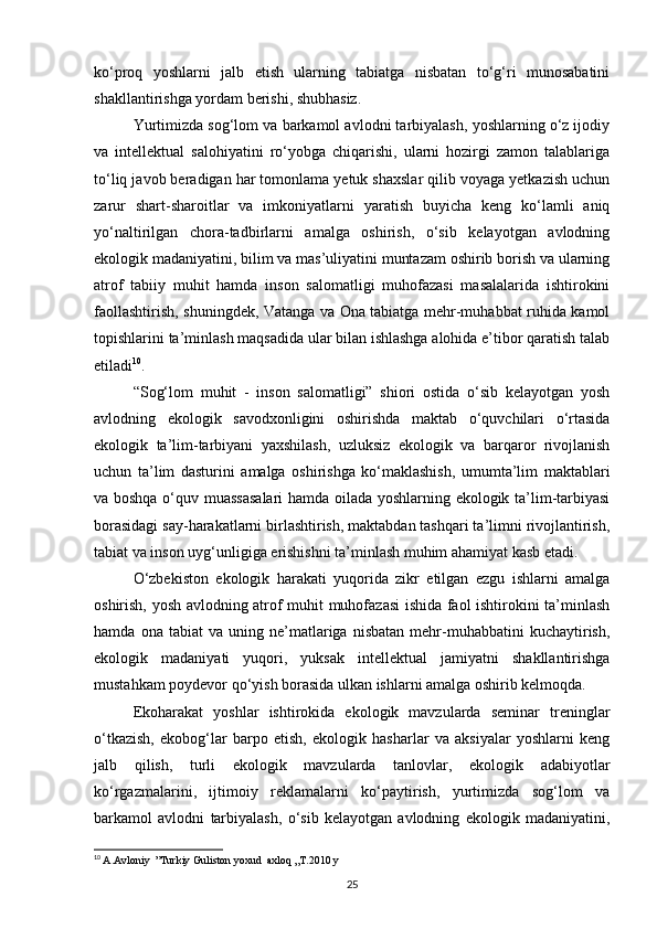 kо‘proq   yoshlarni   jalb   etish   ularning   tabiatga   nisbatan   tо‘g‘ri   munosabatini
shakllantirishga yordam berishi, shubhasiz.
Yurtimizda sog‘lom va barkamol avlodni tarbiyalash, yoshlarning о‘z ijodiy
va   intellektual   salohiyatini   rо‘yobga   chiqarishi,   ularni   hozirgi   zamon   talablariga
tо‘liq javob beradigan har tomonlama yetuk shaxslar qilib voyaga yetkazish uchun
zarur   shart-sharoitlar   va   imkoniyatlarni   yaratish   buyicha   keng   kо‘lamli   aniq
yо‘naltirilgan   chora-tadbirlarni   amalga   oshirish,   о‘sib   kelayotgan   avlodning
ekologik madaniyatini, bilim va mas’uliyatini muntazam oshirib borish va ularning
atrof   tabiiy   muhit   hamda   inson   salomatligi   muhofazasi   masalalarida   ishtirokini
faollashtirish, shuningdek, Vatanga va Ona tabiatga mehr-muhabbat ruhida kamol
topishlarini ta’minlash maqsadida ular bilan ishlashga alohida e’tibor qaratish talab
etiladi 10
.
“Sog‘lom   muhit   -   inson   salomatligi”   shiori   ostida   о‘sib   kelayotgan   yosh
avlodning   ekologik   savodxonligini   oshirishda   maktab   о‘quvchilari   о‘rtasida
ekologik   ta’lim-tarbiyani   yaxshilash,   uzluksiz   ekologik   va   barqaror   rivojlanish
uchun   ta’lim   dasturini   amalga   oshirishga   kо‘maklashish,   umumta’lim   maktablari
va boshqa о‘quv muassasalari  hamda oilada yoshlarning ekologik ta’lim-tarbiyasi
borasidagi say-harakatlarni birlashtirish, maktabdan tashqari ta’limni rivojlantirish,
tabiat va inson uyg‘unligiga erishishni ta’minlash muhim ahamiyat kasb etadi.
О‘zbekiston   ekologik   harakati   yuqorida   zikr   etilgan   ezgu   ishlarni   amalga
oshirish, yosh avlodning atrof muhit muhofazasi ishida faol ishtirokini ta’minlash
hamda   ona  tabiat   va  uning   ne’matlariga   nisbatan   mehr-muhabbatini   kuchaytirish,
ekologik   madaniyati   yuqori,   yuksak   intellektual   jamiyatni   shakllantirishga
mustahkam poydevor qо‘yish borasida ulkan ishlarni amalga oshirib kelmoqda.
Ekoharakat   yoshlar   ishtirokida   ekologik   mavzularda   seminar   treninglar
о‘tkazish,   ekobog‘lar   barpo   etish,   ekologik   hasharlar   va   aksiyalar   yoshlarni   keng
jalb   qilish,   turli   ekologik   mavzularda   tanlovlar,   ekologik   adabiyotlar
kо‘rgazmalarini,   ijtimoiy   reklamalarni   kо‘paytirish,   yurtimizda   sog‘lom   va
barkamol   avlodni   tarbiyalash,   о‘sib   kelayotgan   avlodning   ekologik   madaniyatini,
10
  A.Avloniy  ”Turkiy Guliston yoxud  axloq „T.2010 y
25 